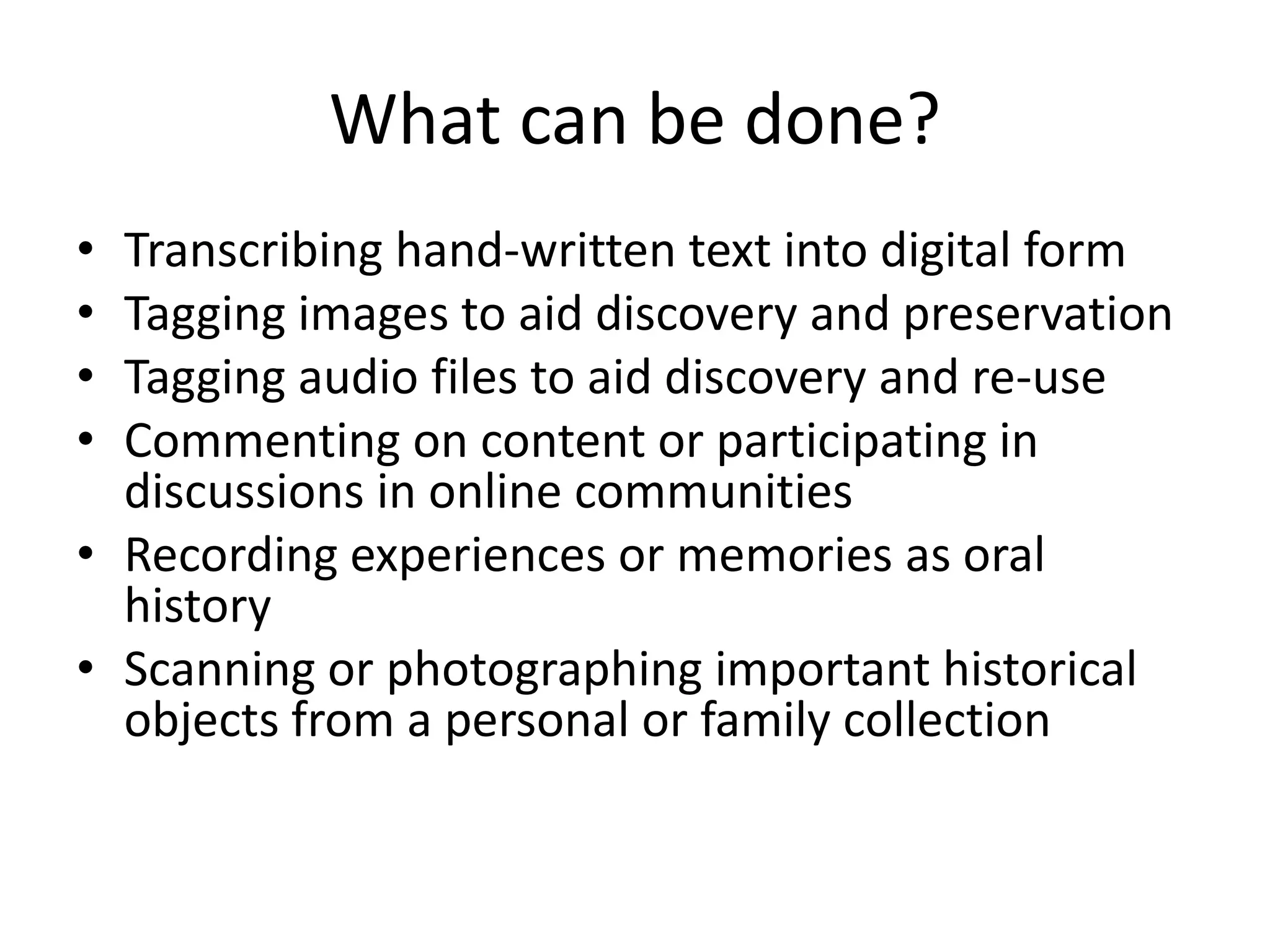 What can be done?
• Transcribing hand-written text into digital form
• Tagging images to aid discovery and preservation
• Tagging audio files to aid discovery and re-use
• Commenting on content or participating in
discussions in online communities
• Recording experiences or memories as oral
history
• Scanning or photographing important historical
objects from a personal or family collection
 