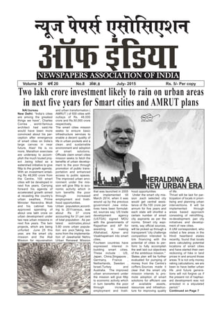 U;wt isilZ ,lksfl,’ku
NEWSPAPERS ASSOCIATION OF INDIA
Volume 20 o”kZ 20 No.8 vad-8 July- 2015 Rs. 5/- Per copy
Two lakh crore investment likely to rain on urban areas
in next five years for Smart cities and AMRUT plans
NAI bureau
New Delhi: “India’s cities
are among the greatest
things we have”, Charles
Correa , world-famous
architect had said.He
would have been more
convinced about his per-
ception after emergence
of smart cities on India’s
large canvas in near
future. Alas! He is no
more. Marathon exercises
are underway to accom-
plish the much touted proj-
ect ,being billed as a
watershed initiative to give
fillip to the growth agenda.
With an investment entail-
ing Rs 48,000 crore from
the Centre, 100 smart
cities will be developed in
next five years. Carrying
forward his agenda of
accelerated growth aimed
at recasting the country’s
urban swathes, Prime
Minister Narendra Modi
and his cabinet has
approved spending of
about one lakh crore on
urban development under
two new urban missions in
next five years. The twin
projects, which are being
unfurled June 25 this
year, are the smart city
mission and the Atal
Mission for rejuvenation
and urban transformation (
AMRUT ) of 500 cities with
outlays of Rs. 48,000
crore and Rs.50,000 crore
respectively.
The smart cities mission
seeks to ensure basic
infrastructure services to
enable a decent quality of
life in urban pockets and a
clean and sustainable
environment and adoption
of smart solutions.
Officials claim smart cities
mission seeks to fetch the
benefits of urban develop-
ment to the poor through
promotion of public trans-
portation and enhanced
access to public spaces.
The improved urban envi-
ronment under the mis-
sion will give fillip to eco-
nomic activity which in
turn benefits the poor
through increased
employment and liveli-
hood opportunities.
Urban population,accord-
ing to 2011census, was
about Rs 37 crore
accounting for 31 per cent
of total population . As per
latest estimates,about
5.80 crore urban popula-
tion are poor.Taking les-
sons from the implementa-
tion of Jawaharlal Nehru
Urban Renewal Mission
that was launched in 2005
and implemented till
March 2014, when it was
wound up by the previous
government ,new initia-
tives have been formulat-
ed, sources say. US trade
development agency
(USTDA) signed MOU
with the governments of
Rajasthan and AP for
assisting in making
Allahabad, Ajmer and
Visakhapatnam into smart
cities.
Fourteen countries have
expressed interest in
building smart cities.
These include : US,
Japan, China,Singapore ,
Germany, France ,
Netherlands, Sweden ,
Israel,Turkey and
Australia. The improved
urban environment under
the mission will give fillip
to economic activity which
in turn benefits the poor
through increased
employment and liveli-
hood opportunities
Under the smart city mis-
sion ,each selected city
would get central assis-
tance of Rs.100 crore per
annum for five years and
each state will shortlist a
certain number of smart
city aspirants as per the
norms. Smart city aspi-
rants, say official sources,
will be picked up through a
transparent “city challenge
competition intended to
link financing with the
potential of cities to per-
form to fully accomplish
the well laid out objectives
of the ambitious mission.''
States plan will be further
evaluated for pumping of
money from the Centre’s
coffers.Sources made it
clear that the smart city
mission intends to pro-
mote adoption of smart
solutions for efficient use
of available assets,
resources and infrastruc-
ture for improving quality
of life.
Thrust will be laid for par-
ticipation of locals in priori-
tising and planning urban
interventions. It will be
implemented through
areas based approach
consisting of retrofitting,
re-development, pan city
initiatives and develop-
ment of new cities.
A UNI correspondent, who
visited a few areas in the
Hindi heartland states
recently, found that locals
were calculating potential
locations of smart cities
and have started their own
reckoning of hike in land
prices in and around those
areas.”It is not only money
raking calculations, we are
keen to have better urban
life ,and future genera-
tions will not forgive us if
the present rot of haphaz-
ard development was not
arrested in a stipulated
period.''
Continued on Page 7
 