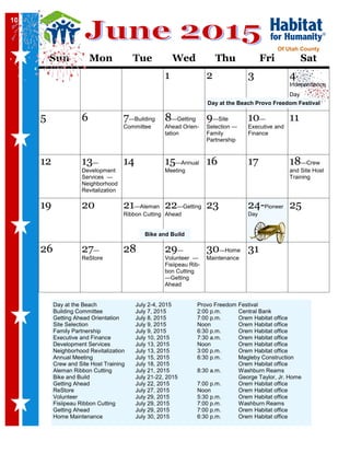 10
Sun Mon Tue Wed Thu Fri Sat
1 2 3 4-
Independence
Day
5 6 7—Building
Committee
8—Getting
Ahead Orien-
tation
9—Site
Selection —
Family
Partnership
10—
Executive and
Finance
11
12 13—
Development
Services —
Neighborhood
Revitalization
14 15—Annual
Meeting
16 17 18—Crew
and Site Host
Training
19 20 21—Aleman
Ribbon Cutting
22—Getting
Ahead
23 24-Pioneer
Day
25
26 27—
ReStore
28 29—
Volunteer —
Fisiipeau Rib-
bon Cutting
—Getting
Ahead
30—Home
Maintenance
31
Of Utah County
Day at the Beach July 2-4, 2015 Provo Freedom Festival
Building Committee July 7, 2015 2:00 p.m. Central Bank
Getting Ahead Orientation July 8, 2015 7:00 p.m. Orem Habitat office
Site Selection July 9, 2015 Noon Orem Habitat office
Family Partnership July 9, 2015 6:30 p.m. Orem Habitat office
Executive and Finance July 10, 2015 7:30 a.m. Orem Habitat office
Development Services July 13, 2015 Noon Orem Habitat office
Neighborhood Revitalization July 13, 2015 3:00 p.m. Orem Habitat office
Annual Meeting July 15, 2015 6:30 p.m. Magleby Construction
Crew and Site Host Training July 18, 2015 Orem Habitat office
Aleman Ribbon Cutting July 21, 2015 8:30 a.m. Washburn Reams
Bike and Build July 21-22, 2015 George Taylor, Jr. Home
Getting Ahead July 22, 2015 7:00 p.m. Orem Habitat office
ReStore July 27, 2015 Noon Orem Habitat office
Volunteer July 29, 2015 5:30 p.m. Orem Habitat office
Fisiipeau Ribbon Cutting July 29, 2015 7:00 p.m. Washburn Reams
Getting Ahead July 29, 2015 7:00 p.m. Orem Habitat office
Home Maintenance July 30, 2015 6:30 p.m. Orem Habitat office
10
Day at the Beach Provo Freedom Festival
Bike and Build
 