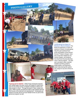 55
Teaming Up for Habitat! - Wells Fargo employees teamed
with Habitat again this past month and helped to install finish
work at one of the homes at Habitat’s Washburn Reams Es-
tates project in Orem. Through the bank’s Team Leader pro-
gram, Wells recently donated $15,000 to help Habitat start the
third house at the planned unit development. Employees are
asked to provide service at local Habitat homes as part of the
generous program as well.
PHOTO GALLERY
Landscaping has begun at
Washburn Reams Estates- The
three lot subdivision in Orem re-
ceived an infusion of landscaping
help this past weekend from
youth and leaders of the Canyon
Corner 5th
Ward in Draper, mem-
bers of the BYU Habitat for Hu-
manity Chapter, and students
from the Rural Housing Develop-
ment Y-Serve program. The stal-
wart volunteers raked, planted,
installed sprinkling systems,
pulled weeds, and dug fence
posts holes leaving the subdivi-
sion ready for sod and a fence to
build.
 
