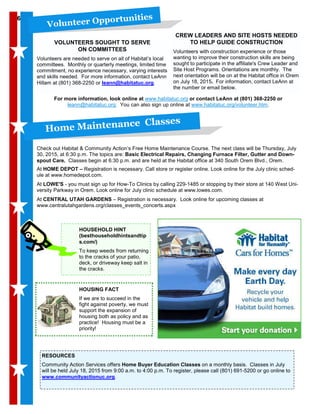 CREW LEADERS AND SITE HOSTS NEEDED
TO HELP GUIDE CONSTRUCTION
Volunteers with construction experience or those
wanting to improve their construction skills are being
sought to participate in the affiliate's Crew Leader and
Site Host Programs. Orientations are monthly. The
next orientation will be on at the Habitat office in Orem
on July 18, 2015. For information, contact LeAnn at
the number or email below.
Home Maintenance Classes
Check out Habitat & Community Action’s Free Home Maintenance Course. The next class will be Thursday, July
30, 2015, at 6:30 p.m. The topics are: Basic Electrical Repairs, Changing Furnace Filter, Gutter and Down-
spout Care. Classes begin at 6:30 p.m. and are held at the Habitat office at 340 South Orem Blvd., Orem.
At HOME DEPOT – Registration is necessary. Call store or register online. Look online for the July clinic sched-
ule at www.homedepot.com.
At LOWE'S - you must sign up for How-To Clinics by calling 229-1485 or stopping by their store at 140 West Uni-
versity Parkway in Orem. Look online for July clinic schedule at www.lowes.com.
At CENTRAL UTAH GARDENS – Registration is necessary. Look online for upcoming classes at
www.centralutahgardens.org/classes_events_concerts.aspx
RESOURCES
Community Action Services offers Home Buyer Education Classes on a monthly basis. Classes in July
will be held July 18, 2015 from 9:00 a.m. to 4:00 p.m. To register, please call (801) 691-5200 or go online to
www.communityactionuc.org.
66
VOLUNTEERS SOUGHT TO SERVE
ON COMMITTEES
Volunteers are needed to serve on all of Habitat’s local
committees. Monthly or quarterly meetings, limited time
commitment, no experience necessary, varying interests
and skills needed. For more information, contact LeAnn
Hillam at (801) 368-2250 or leann@habitatuc.org.
Volunteer Opportunities
For more information, look online at www.habitatuc.org or contact LeAnn at (801) 368-2250 or
leann@habitatuc.org. You can also sign up online at www.habitatuc.org/volunteer.htm.
HOUSING FACT
If we are to succeed in the
fight against poverty, we must
support the expansion of
housing both as policy and as
practice! Housing must be a
priority!
HOUSEHOLD HINT
(besthouseholdhintsandtip
s.com/)
To keep weeds from returning
to the cracks of your patio,
deck, or driveway keep salt in
the cracks.
 