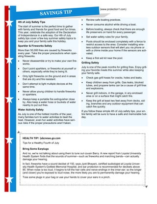 8
SAVINGS TIP
88 (www.protection1.com)
• Review safe boating practices.
• Never consume alcohol while driving a boat.
• Before boating, always check that there are enough
life preservers on hand for every passenger.
• Set water safety rules for your family.
• Pools should be enclosed completely with a fence to
restrict access to the area. Consider installing wire-
less outdoor sensors that will alert you via phone or
with a chime inside your home if the sensors are acti-
vated.
• Keep a first aid kit near the pool.
Grilling Safety
July is one of the peak months for grilling fires. Enjoy grill-
ing your favorite meals this summer while also keeping
your family safe.
• Check gas grill hoses for cracks, holes and leaks.
• Keep children away from grills. Gas leaks, blocked
tubes, and propane tanks can be a cause of grill fires
and explosions.
• Never grill indoors, in the garage, in any enclosed
area or on a surface that might catch fire.
• Keep the grill at least two feet away from decks, sid-
ing, branches and any outdoor equipment that can
catch fire quickly.
If you follow these simple 4th of July safety tips, your en-
tire family will be sure to have a safe and memorable holi-
day.
4th of July Safety Tips
The start of summer is the perfect time to gather
with family and friends for good food and fun times.
This year, celebrate the adoption of the Declaration
of Independence in a safe way. Our 4th of July
safety tips cover a few key summer safety topics to
keep you and your family safe this holiday.
Sparkler & Fireworks Safety
More than 50,000 fires are caused by fireworks
every year. Take the proper precautions when oper-
ating fireworks.
• Never disassemble or try to make your own fire-
works.
• Don’t point sparklers, or fireworks at yourself or
others, especially while they’re being lit.
• Only light fireworks on the ground and in areas
that are dry and fire resistant.
• Don’t attempt to light multiple devices at the
same time.
• Never allow young children to handle fireworks
or sparklers.
• Always keep a portable fire extinguisher close
by. Also keep a water hose or buckets of water
nearby to put out fires.
Water Activity Safety
As July is one of the hottest months of the year,
many families turn to water activities to beat the
heat. However, even fun water activities have seri-
ous risks if the proper precautions aren’t taken.
HEALTH TIP! (abcnews.go.com
Tips for a Healthy Fourth of July
Bring Some Earplugs
And no, we're not talking about using them to tune out cousin Barry. A new report from Loyola University
Health System finds that the sounds of summer—such as fireworks and marching bands—can actually
damage your hearing.
In fact, fireworks have a sound decibel of 150, says Jyoti Bhayani, certified audiologist at Loyola Univer-
sity Health System's Gottlieb Memorial Hospital, and ear protection is recommended for decibels above
85. When noise is too loud, it begins to kill the hair cells and nerve endings in the inner ear; so the longer
(and closer) you're exposed to loud noise, the more likely you are to permanently damage your hearing.
Toss some plugs in your bag or use your hands to cover your ears in a pinch.
 