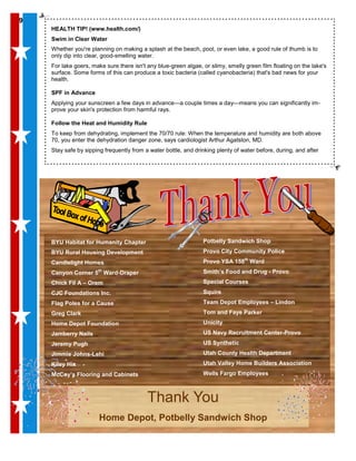 99
Thank You
Home Depot, Potbelly Sandwich Shop
99
HEALTH TIP! (www.health.com/)
Swim in Clear Water
Whether you're planning on making a splash at the beach, pool, or even lake, a good rule of thumb is to
only dip into clear, good-smelling water.
For lake goers, make sure there isn't any blue-green algae, or slimy, smelly green film floating on the lake's
surface. Some forms of this can produce a toxic bacteria (called cyanobacteria) that's bad news for your
health.
SPF in Advance
Applying your sunscreen a few days in advance—a couple times a day—means you can significantly im-
prove your skin's protection from harmful rays.
Follow the Heat and Humidity Rule
To keep from dehydrating, implement the 70/70 rule: When the temperature and humidity are both above
70, you enter the dehydration danger zone, says cardiologist Arthur Agatston, MD.
Stay safe by sipping frequently from a water bottle, and drinking plenty of water before, during, and after
BYU Habitat for Humanity Chapter
BYU Rural Housing Development
Candlelight Homes
Canyon Corner 5th
Ward-Draper
Chick Fil A – Orem
CJC Foundations Inc.
Flag Poles for a Cause
Greg Clark
Home Depot Foundation
Jamberry Nails
Jeremy Pugh
Jimmie Johns-Lehi
Kiley Hix
McCoy’s Flooring and Cabinets
Potbelly Sandwich Shop
Provo City Community Police
Provo YSA 158th
Ward
Smith’s Food and Drug - Provo
Special Courses
Squire
Team Depot Employees – Lindon
Tom and Faye Parker
Unicity
US Navy Recruitment Center-Provo
US Synthetic
Utah County Health Department
Utah Valley Home Builders Association
Wells Fargo Employees
 