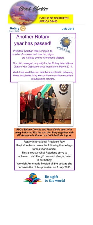 E-CLUB OF SOUTHERN
AFRICA D9400
July 2015
PDGs Shirley Downie and Mark Doyle seen with
newly inducted Rtn Ida van den Berg together with
PE Annemarie Mostert and AG Bellinda Alport
Another Rotary
year has passed!
President Kanthan Pillay enjoyed 16
months of success and now the reigns
are handed over to Annemarie Mostert.
Our club managed to qualify for the Rotary International
Citation with Distinction since inception in March 2014.
Well done to all the club members involved in achieving
these accolades. May we continue to achieve excellent
results going forward.
Cloud Chatter
Rotary International President Ravi
Ravindran has chosen the following theme logo
for his year in office.
This is exactly what Rotarians strive to
achieve….and the gift does not always have
to be money!
We wish Annemarie Mostert all the best as she
becomes the club’s president on 1 July 2015.
 