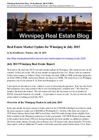 Winnipegs Real Estate Blog - Bo Kauffmann, REALTOR®
Info and Tips for Buyers and Sellers of Winnipeg Real Estate - http://blog.winnipeghomefinder.com
Real Estate Market Update for Winnipeg in July 2015
by Bo Kauffmann - Monday, July 20, 2015
http://blog.winnipeghomefinder.com/real-estate-market-update-for-winnipeg-in-july-2015/
July 2015 Winnipeg Real Estate Report
Welcome to the mid-July 2015 real estate market update for Winnipeg. This report focuses on the
statistics as they are on the 15th of each month (as opposed to the 1st). House sales are reported
in three price ranges, as follows: Entry level homes are from 100K to 250K, mid-range properties
are from 250K to 500K, and Luxury Homes are those over 500K. The main focus is on Winnipeg
properties, but we do include E. St. Paul and Headingley as well.
I also report on 'Inventory Levels', which is a way of answering the question: If no one else listed
their properties, how long would it take to sell everything that's available now? The lower the
number, the hotter the market. The new report will show the Inventory Levels as number of
DAYS, instead of fractions of a month......it just makes it easier to read. So lets see how the real
estate market is looking in mid July 2015:
Overview of the Winnipeg Market in mid-July 2015
In the past month, the most expensive home sold was for $ 930,000 in Bridgewater Forrest, while
the most expensive condo was $ 860,000 on Wellington Cr.. On July 15th, there are a total of
1976 house listings (down from 2069 in mid-June.) and 816 condo listings (down slightly from
840) available in the Winnipeg market area. In the past month, 1167 NEW House-Listings came
to the market (down from 1390 new listings during the previous month), in addition to another
284 fresh condo listings. Overall sales of houses was 735 houses sold, (down from the 755 in the
June report), with an additional 95 condos sold in the same time period (down from 112 in June).
1 / 4
 