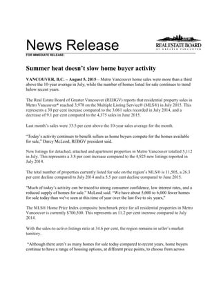 News ReleaseFOR IMMEDIATE RELEASE:
Summer heat doesn’t slow home buyer activity
VANCOUVER, B.C. – August 5, 2015 – Metro Vancouver home sales were more than a third
above the 10-year average in July, while the number of homes listed for sale continues to trend
below recent years.
The Real Estate Board of Greater Vancouver (REBGV) reports that residential property sales in
Metro Vancouver* reached 3,978 on the Multiple Listing Service® (MLS®) in July 2015. This
represents a 30 per cent increase compared to the 3,061 sales recorded in July 2014, and a
decrease of 9.1 per cent compared to the 4,375 sales in June 2015.
Last month’s sales were 33.5 per cent above the 10-year sales average for the month.
“Today’s activity continues to benefit sellers as home buyers compete for the homes available
for sale,” Darcy McLeod, REBGV president said.
New listings for detached, attached and apartment properties in Metro Vancouver totalled 5,112
in July. This represents a 3.8 per cent increase compared to the 4,925 new listings reported in
July 2014.
The total number of properties currently listed for sale on the region’s MLS® is 11,505, a 26.3
per cent decline compared to July 2014 and a 5.5 per cent decline compared to June 2015.
"Much of today’s activity can be traced to strong consumer confidence, low interest rates, and a
reduced supply of homes for sale.” McLeod said. “We have about 5,000 to 6,000 fewer homes
for sale today than we've seen at this time of year over the last five to six years,"
The MLS® Home Price Index composite benchmark price for all residential properties in Metro
Vancouver is currently $700,500. This represents an 11.2 per cent increase compared to July
2014.
With the sales-to-active-listings ratio at 34.6 per cent, the region remains in seller’s market
territory.
“Although there aren’t as many homes for sale today compared to recent years, home buyers
continue to have a range of housing options, at different price points, to choose from across
 