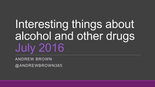 Interesting things about
alcohol and other drugs
July 2016
ANDREW BROWN
@ANDREWBROWN365
 