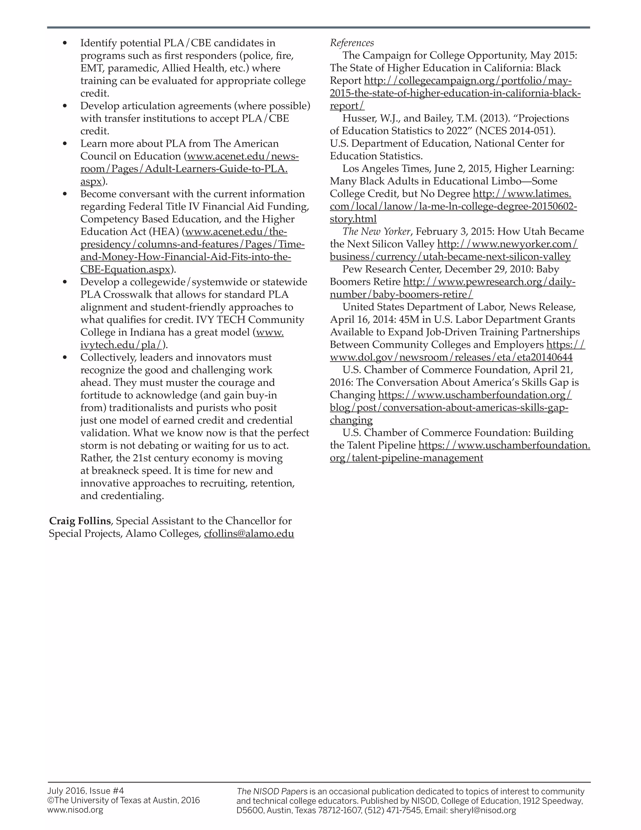 • Identify potential PLA/CBE candidates in
programs such as first responders (police, fire,
EMT, paramedic, Allied Health, etc.) where
training can be evaluated for appropriate college
credit.
• Develop articulation agreements (where possible)
with transfer institutions to accept PLA/CBE
credit.
• Learn more about PLA from The American
Council on Education (www.acenet.edu/news-
room/Pages/Adult-Learners-Guide-to-PLA.
aspx).
• Become conversant with the current information
regarding Federal Title IV Financial Aid Funding,
Competency Based Education, and the Higher
Education Act (HEA) (www.acenet.edu/the-
presidency/columns-and-features/Pages/Time-
and-Money-How-Financial-Aid-Fits-into-the-
CBE-Equation.aspx).
• Develop a collegewide/systemwide or statewide
PLA Crosswalk that allows for standard PLA
alignment and student-friendly approaches to
what qualifies for credit. IVY TECH Community
College in Indiana has a great model (www.
ivytech.edu/pla/).
• Collectively, leaders and innovators must
recognize the good and challenging work
ahead. They must muster the courage and
fortitude to acknowledge (and gain buy-in
from) traditionalists and purists who posit
just one model of earned credit and credential
validation. What we know now is that the perfect
storm is not debating or waiting for us to act.
Rather, the 21st century economy is moving
at breakneck speed. It is time for new and
innovative approaches to recruiting, retention,
and credentialing.
Craig Follins, Special Assistant to the Chancellor for
Special Projects, Alamo Colleges, cfollins@alamo.edu
July 2016, Issue #4
©The University of Texas at Austin, 2016
www.nisod.org
The NISOD Papers is an occasional publication dedicated to topics of interest to community
and technical college educators. Published by NISOD, College of Education, 1912 Speedway,
D5600, Austin, Texas 78712-1607, (512) 471-7545, Email: sheryl@nisod.org
References
The Campaign for College Opportunity, May 2015:
The State of Higher Education in California: Black
Report http://collegecampaign.org/portfolio/may-
2015-the-state-of-higher-education-in-california-black-
report/
Husser, W.J., and Bailey, T.M. (2013). “Projections
of Education Statistics to 2022” (NCES 2014-051).
U.S. Department of Education, National Center for
Education Statistics.
Los Angeles Times, June 2, 2015, Higher Learning:
Many Black Adults in Educational Limbo—Some
College Credit, but No Degree http://www.latimes.
com/local/lanow/la-me-ln-college-degree-20150602-
story.html
The New Yorker, February 3, 2015: How Utah Became
the Next Silicon Valley http://www.newyorker.com/
business/currency/utah-became-next-silicon-valley
Pew Research Center, December 29, 2010: Baby
Boomers Retire http://www.pewresearch.org/daily-
number/baby-boomers-retire/
United States Department of Labor, News Release,
April 16, 2014: 45M in U.S. Labor Department Grants
Available to Expand Job-Driven Training Partnerships
Between Community Colleges and Employers https://
www.dol.gov/newsroom/releases/eta/eta20140644
U.S. Chamber of Commerce Foundation, April 21,
2016: The Conversation About America’s Skills Gap is
Changing https://www.uschamberfoundation.org/
blog/post/conversation-about-americas-skills-gap-
changing
U.S. Chamber of Commerce Foundation: Building
the Talent Pipeline https://www.uschamberfoundation.
org/talent-pipeline-management
 