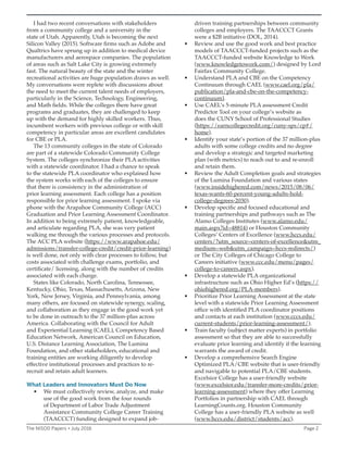 I had two recent conversations with stakeholders
from a community college and a university in the
state of Utah. Apparently, Utah is becoming the next
Silicon Valley (2015). Software firms such as Adobe and
Qualtrics have sprung up in addition to medical device
manufacturers and aerospace companies. The population
of areas such as Salt Lake City is growing extremely
fast. The natural beauty of the state and the winter
recreational activities are huge population draws as well.
My conversations were replete with discussions about
the need to meet the current talent needs of employers,
particularly in the Science, Technology, Engineering,
and Math fields. While the colleges there have great
programs and graduates, they are challenged to keep
up with the demand for highly skilled workers. Thus,
incumbent workers with previous college or with skill
competency in particular areas are excellent candidates
for CBE or PLA.
The 13 community colleges in the state of Colorado
are part of a statewide Colorado Community College
System. The colleges synchronize their PLA activities
with a statewide coordinator. I had a chance to speak
to the statewide PLA coordinator who explained how
the system works with each of the colleges to ensure
that there is consistency in the administration of
prior learning assessment. Each college has a position
responsible for prior learning assessment. I spoke via
phone with the Arapahoe Community College (ACC)
Graduation and Prior Learning Assessment Coordinator.
In addition to being extremely patient, knowledgeable,
and articulate regarding PLA, she was very patient
walking me through the various processes and protocols.
The ACC PLA website (https://www.arapahoe.edu/
admissions/transfer-college-credit/credit-prior-learning)
is well done, not only with clear processes to follow, but
costs associated with challenge exams, portfolio, and
certificate/ licensing, along with the number of credits
associated with each charge.
States like Colorado, North Carolina, Tennessee,
Kentucky, Ohio, Texas, Massachusetts, Arizona, New
York, New Jersey, Virginia, and Pennsylvania, among
many others, are focused on statewide synergy, scaling,
and collaboration as they engage in the good work yet
to be done in outreach to the 37 million-plus across
America. Collaborating with the Council for Adult
and Experiential Learning (CAEL), Competency Based
Education Network, American Council on Education,
U.S. Distance Learning Association, The Lumina
Foundation, and other stakeholders, educational and
training entities are working diligently to develop
effective institutional processes and practices to re-
recruit and retain adult learners.
What Leaders and Innovators Must Do Now
• We must collectively review, analyze, and make
use of the good work from the four rounds
of Department of Labor Trade Adjustment
Assistance Community College Career Training
(TAACCCT) funding designed to expand job-
driven training partnerships between community
colleges and employers. The TAACCCT Grants
were a $2B initiative (DOL, 2014).
• Review and use the good work and best practice
models of TAACCCT-funded projects such as the
TAACCCT-funded website Knowledge to Work
(www.knowledgetowork.com/) designed by Lord
Fairfax Community College.
• Understand PLA and CBE on the Competency
Continuum through CAEL (www.cael.org/pla/
publication/pla-and-cbe-on-the-competency-
continuum).
• Use CAEL’s 5-minute PLA assessment Credit
Predictor Tool on your college’s website as
does the CUNY School of Professional Studies
(https://earncollegecredit.org/cuny-sps/cp#/
home).
• Identify your state’s portion of the 37 million-plus
adults with some college credits and no degree
and develop a strategic and targeted marketing
plan (with metrics) to reach out to and re-enroll
and retain them.
• Review the Adult Completion goals and strategies
of the Lumina Foundation and various states
(www.insidehighered.com/news/2015/08/06/
texas-wants-60-percent-young-adults-hold-
college-degrees-2030).
• Develop specific and focused educational and
training partnerships and pathways such as The
Alamo Colleges Institutes (www.alamo.edu/
main.aspx?id=48814) or Houston Community
Colleges’ Centers of Excellence (www.hccs.edu/
centers/?utm_source=centers-of-excellence&utm_
medium=web&utm_campaign=hccs-redirects/)
or The City Colleges of Chicago College to
Careers initiative (www.ccc.edu/menu/pages/
college-to-careers.aspx).
• Develop a statewide PLA organizational
infrastructure such as Ohio Higher Ed’s (https://
ohiohighered.org/PLA-members).
• Prioritize Prior Learning Assessment at the state
level with a statewide Prior Learning Assessment
office with identified PLA coordinator positions
and contacts at each institution (www.cccs.edu/
current-students/prior-learning-assessment/).
• Train faculty (subject matter experts) in portfolio
assessment so that they are able to successfully
evaluate prior learning and identify if the learning
warrants the award of credit.
• Develop a comprehensive Search Engine
Optimized PLA/CBE website that is user-friendly
and navigable to potential PLA/CBE students.
Excelsior College has a user-friendly website
(www.excelsior.edu/transfer-more-credits/prior-
learning-assessment) where they offer Learning
Portfolios in partnership with CAEL through
LearningCounts.org. Houston Community
College has a user-friendly PLA website as well
(www.hccs.edu/district/students/acc).
The NISOD Papers • July 2016 Page 2
 