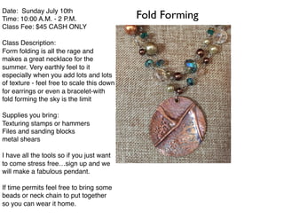 Date: Sunday July 10th
Time: 10:00 A.M. - 2 P.M.
Class Fee: $45 CASH ONLY
Class Description:
Form folding is all the rage and
makes a great necklace for the
summer. Very earthly feel to it
especially when you add lots and lots
of texture - feel free to scale this down
for earrings or even a bracelet-with
fold forming the sky is the limit
Supplies you bring:
Texturing stamps or hammers
Files and sanding blocks
metal shears
I have all the tools so if you just want
to come stress free…sign up and we
will make a fabulous pendant.
If time permits feel free to bring some
beads or neck chain to put together
so you can wear it home.
Fold Forming
 