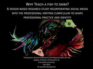 WHY TEACH A FISH TO SWIM?
A DESIGN-BASED RESEARCH STUDY INCORPORATING SOCIAL MEDIA
INTO THE PROFESSIONAL WRITING CURRICULUM TO SHAPE
PROFESSIONAL PRACTICE AND IDENTITY
Presented in Partial Fulfillment of the Requirements for the
Degree of Doctor of Education at
Concordia University
July 2016
© Jeanette Novakovich
 