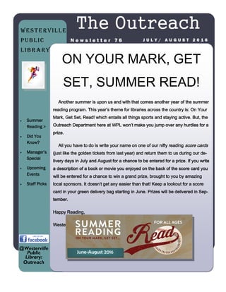 ON YOUR MARK, GET
SET, SUMMER READ!
Another summer is upon us and with that comes another year of the summer
reading program. This year’s theme for libraries across the country is: On Your
Mark, Get Set, Read! which entails all things sports and staying active. But, the
Outreach Department here at WPL won’t make you jump over any hurdles for a
prize.
All you have to do is write your name on one of our nifty reading score cards
(just like the golden tickets from last year) and return them to us during our de-
livery days in July and August for a chance to be entered for a prize. If you write
a description of a book or movie you enjoyed on the back of the score card you
will be entered for a chance to win a grand prize, brought to you by amazing
local sponsors. It doesn’t get any easier than that! Keep a lookout for a score
card in your green delivery bag starting in June. Prizes will be delivered in Sep-
tember.
Happy Reading,
Westerville Public Library Outreach
The Outreach
J U L Y / A U G U S T 2 0 1 6N e w s l e t t e r 7 6
 Summer
Reading >
 Did You
Know?
 Manager’s
Special
 Upcoming
Events
 Staff Picks
@Westerville
Public
Library:
Outreach
Westerville
Public
Library
June-August 2016
 