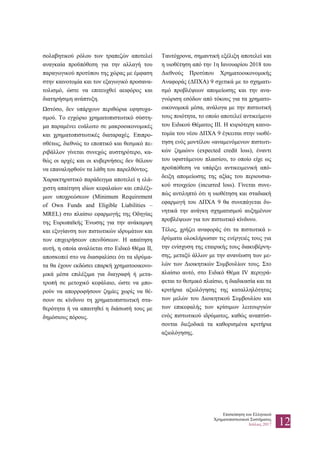 Επισκόπηση του Ελληνικού
Χρηματοπιστωτικού Συστήματος
Ιούλιος 2017 12
σολαβητικού ρόλου των τραπεζών αποτελεί
αναγκαία προϋπόθεση για την αλλαγή του
παραγωγικού προτύπου της χώρας με έμφαση
στην καινοτομία και τον εξαγωγικό προσανα-
τολισμό, ώστε να επιτευχθεί αειφόρος και
διατηρήσιμη ανάπτυξη.
Ωστόσο, δεν υπάρχουν περιθώρια εφησυχα-
σμού. Το εγχώριο χρηματοπιστωτικό σύστη-
μα παραμένει ευάλωτο σε μακροοικονομικές
και χρηματοπιστωτικές διαταραχές. Επιπρο-
σθέτως, διεθνώς το εποπτικό και θεσμικό πε-
ριβάλλον γίνεται συνεχώς αυστηρότερο, κα-
θώς οι αρχές και οι κυβερνήσεις δεν θέλουν
να επαναληφθούν τα λάθη του παρελθόντος.
Χαρακτηριστικό παράδειγμα αποτελεί η ελά-
χιστη απαίτηση ιδίων κεφαλαίων και επιλέξι-
μων υποχρεώσεων (Minimum Requirement
of Own Funds and Eligible Liabilities –
MREL) στο πλαίσιο εφαρμογής της Οδηγίας
της Ευρωπαϊκής Ένωσης για την ανάκαμψη
και εξυγίανση των πιστωτικών ιδρυμάτων και
των επιχειρήσεων επενδύσεων. Η απαίτηση
αυτή, η οποία αναλύεται στο Ειδικό Θέμα IΙ,
αποσκοπεί στο να διασφαλίσει ότι τα ιδρύμα-
τα θα έχουν εκδώσει επαρκή χρηματοοικονο-
μικά μέσα επιλέξιμα για διαγραφή ή μετα-
τροπή σε μετοχικό κεφάλαιο, ώστε να μπο-
ρούν να απορροφήσουν ζημίες χωρίς να θέ-
σουν σε κίνδυνο τη χρηματοπιστωτική στα-
θερότητα ή να απαιτηθεί η διάσωσή τους με
δημόσιους πόρους.
Ταυτόχρονα, σημαντική εξέλιξη αποτελεί και
η υιοθέτηση από την 1η Ιανουαρίου 2018 του
Διεθνούς Προτύπου Χρηματοοικονομικής
Αναφοράς (ΔΠΧΑ) 9 σχετικά με το σχηματι-
σμό προβλέψεων απομείωσης και την ανα-
γνώριση εσόδων από τόκους για τα χρηματο-
οικονομικά μέσα, ανάλογα με την πιστωτική
τους ποιότητα, το οποίο αποτελεί αντικείμενο
του Ειδικού Θέματος ΙΙΙ. Η κυριότερη καινο-
τομία του νέου ΔΠΧΑ 9 έγκειται στην υιοθέ-
τηση ενός μοντέλου «αναμενόμενων πιστωτι-
κών ζημιών» (expected credit loss), έναντι
του υφιστάμενου πλαισίου, το οποίο είχε ως
προϋπόθεση να υπάρξει αντικειμενική από-
δειξη απομείωσης της αξίας του περιουσια-
κού στοιχείου (incurred loss). Γίνεται συνε-
πώς αντιληπτό ότι η υιοθέτηση και σταδιακή
εφαρμογή του ΔΠΧΑ 9 θα συνεπάγεται δυ-
νητικά την ανάγκη σχηματισμού αυξημένων
προβλέψεων για τον πιστωτικό κίνδυνο.
Τέλος, χρήζει αναφοράς ότι τα πιστωτικά ι-
δρύματα ολοκλήρωσαν τις ενέργειές τους για
την ενίσχυση της εταιρικής τους διακυβέρνη-
σης, μεταξύ άλλων με την ανανέωση των με-
λών των Διοικητικών Συμβουλίων τους. Στο
πλαίσιο αυτό, στο Ειδικό Θέμα ΙV περιγρά-
φεται το θεσμικό πλαίσιο, η διαδικασία και τα
κριτήρια αξιολόγησης της καταλληλότητας
των μελών του Διοικητικού Συμβουλίου και
των επικεφαλής των κρίσιμων λειτουργιών
ενός πιστωτικού ιδρύματος, καθώς αναπτύσ-
σονται διεξοδικά τα καθορισμένα κριτήρια
αξιολόγησης.
 