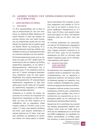 Επισκόπηση του Ελληνικού
Χρηματοπιστωτικού Συστήματος
Ιούλιος 2017 46
IV. ΛΟΙΠΟΙ ΤΟΜΕΙΣ ΤΟΥ ΧΡΗΜΑΤΟΠΙΣΤΩΤΙΚΟΥ
ΣΥΣΤΗΜΑΤΟΣ
1. ΑΣΦΑΛΙΣΤΙΚΕΣ ΕΤΑΙΡΙΕΣ
1.1 ΕΙΣΑΓΩΓΗ
Το 2016 σηματοδοτήθηκε από τη θέση σε
ισχύ της Φερεγγυότητας ΙΙ, ενός νέου συνε-
κτικού, με υψηλότερο βαθμό διαφάνειας, θε-
σμικού πλαισίου το οποίο έχει επιφέρει ση-
μαντικές αλλαγές τόσο στον τρόπο λειτουρ-
γίας της ασφαλιστικής αγοράς όσο και στην
άσκηση της εποπτείας από τις αρμόδιες αρχές
των Κρατών Μελών της Ευρωζώνης. Η εγ-
χώρια ασφαλιστική αγορά έχει επιδείξει υψη-
λό βαθμό συνέπειας και προσαρμοστικότητας
στις εποπτικές απαιτήσεις του νέου πλαισίου.
Η ελληνική ασφαλιστική αγορά, μετά τις εξε-
λίξεις στις αρχές του 2017, αριθμεί πλέον 43
εποπτευόμενες από την Τράπεζα της Ελλάδος
ασφαλιστικές επιχειρήσεις, εκ των οποίων 3
δραστηριοποιούνται αποκλειστικά στις α-
σφαλίσεις ζωής, 23 στις ασφαλίσεις κατά ζη-
μιών και 17 ασκούν ταυτόχρονα δραστηριό-
τητες ασφαλίσεων ζωής και κατά ζημιών.
Παράλληλα, στην εγχώρια ασφαλιστική αγο-
ρά δραστηριοποιούνται 20 υποκαταστήματα
ασφαλιστικών επιχειρήσεων με έδρα άλλο
κράτος-μέλος της ΕΕ, καθώς και 16 ευρωπαϊ-
κές ασφαλιστικές επιχειρήσεις με καθεστώς
ελεύθερης παροχής υπηρεσιών.
Αναφορικά με το μέγεθος της αγοράς, ση-
μειώνεται ότι το σύνολο του ενεργητικού των
ασφαλιστικών επιχειρήσεων με έδρα την Ελ-
λάδα, στο τέλος του 2016, σύμφωνα με τα
υποβληθέντα από τις επιχειρήσεις ετήσια
στοιχεία, ανήλθε σε 15,9 δισεκ. ευρώ, εκ των
οποίων 11,1 δισεκ. ευρώ αφορούν επενδύσεις
(6,8 δισεκ. ευρώ αφορούν τοποθετήσεις σε
κρατικά ομόλογα) και 2,3 δισεκ. ευρώ αφο-
ρούν επενδύσεις για ασφαλίσεις τον επενδυ-
τικό κίνδυνο των οποίων φέρουν οι ασφαλι-
σμένοι (unit-linked). Στον αντίποδα, οι συνο-
λικές υποχρεώσεις τους ανήλθαν σε 12,9 δι-
σεκ. ευρώ, εκ των οποίων το σύνολο των τε-
χνικών προβλέψεων διαμορφώνεται σε 11,7
δισεκ. ευρώ (3,2 δισεκ. ευρώ αφορούν ασφα-
λίσεις κατά ζημιών, 6,1 δισεκ. ευρώ αφορούν
ασφαλίσεις ζωής και 2,4 δισεκ. ευρώ unit-
linked).
Τα συνολικά ασφάλιστρα των εποπτευόμε-
νων από την ΤτΕ ασφαλιστικών επιχειρήσεων
το έτος 2016 διαμορφώθηκαν σε 3,53 δισεκ.
ευρώ, ελαφρώς μειωμένα συγκριτικά με το
2015 (3,57 δισεκ. ευρώ). Εκ των συνολικών
ασφαλίστρων του 2016, τα 1,64 δισεκ. ευρώ
αφορούν ασφαλίσεις ζωής, ενώ τα 1,89 δισεκ.
ευρώ ασφαλίσεις κατά ζημιών.
1.2 ΟΙ ΚΙΝΔΥΝΟΙ ΤΩΝ
ΑΣΦΑΛΙΣΤΙΚΩΝ
ΕΠΙΧΕΙΡΗΣΕΩΝ
Οι ασφαλιστικές είναι επιχειρήσεις που έχουν
ως βασικό σκοπό να εξυπηρέτουν τους πελά-
τες/ασφαλισμένους τους ως παραγωγοί α-
σφαλιστικών προϊόντων και καλύψεων. Κατά
τη διαδικασία παροχής των υπηρεσιών τους,
αντλούν κεφάλαια αναλαμβάνοντας ασφαλι-
στικούς και χρηματοοικονομικούς κινδύνους.
Η παρακάτω ανάλυση εστιάζει στους ποσοτι-
κοποιήσιμους κινδύνους που οι ασφαλιστικές
επιχειρήσεις έχουν αναλάβει, όπως αυτοί α-
ποτυπώνονται και επιμετρούνται με την τυ-
ποποιημένη μέθοδο για τον υπολογισμό της
Κεφαλαιακής Απαίτησης Φερεγγυότητας.
Σημειώνεται ότι το αποτέλεσμα της ευρωπαϊ-
κής άσκησης προσομοίωσης ακραίων κατα-
στάσεων (stress tests) που έλαβε χώρα το
2016 υπό την καθοδήγηση και το συντονισμό
της EIOPA επιβεβαίωσε την ευαισθησία του
κλάδου, πανευρωπαϊκά, σε συνθήκες χαμη-
λών επιτοκίων, οι οποίες δυνητικά θα ασκού-
 