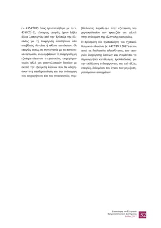 Επισκόπηση του Ελληνικού
Χρηματοπιστωτικού Συστήματος
Ιούλιος 2017 52
(ν. 4354/2015 όπως τροποποιήθηκε με το ν.
4389/2016), τέσσερεις εταιρίες έχουν λάβει
άδεια λειτουργίας από την Τράπεζα της Ελ-
λάδος για τη διαχείριση απαιτήσεων από
συμβάσεις δανείων ή άλλων πιστώσεων. Οι
εταιρίες αυτές, σε συνεργασία με τα πιστωτι-
κά ιδρύματα, αναλαμβάνουν τη διαχείριση μη
εξυπηρετούμενων στεγαστικών, επιχειρημα-
τικών, αλλά και καταναλωτικών δανείων με
σκοπό την εξεύρεση λύσεων που θα οδηγή-
σουν στη σταθεροποίηση και την ανάκαμψη
των επιχειρήσεων και των νοικοκυριών, συμ-
βάλλοντας παράλληλα στην εξυγίανση του
χαρτοφυλακίου των τραπεζών και τελικά
στην ανάκαμψη της ελληνικής οικονομίας.
Η πρόσφατη νέα τροποποίηση του σχετικού
θεσμικού πλαισίου (ν. 4472/19.5.2017) απλο-
ποιεί τη διαδικασία αδειοδότησης των εται-
ριών διαχείρισης δανείων και αναμένεται να
δημιουργήσει κατάλληλες προϋποθέσεις για
την εκδήλωση ενδιαφέροντος και από άλλες
εταιρίες, δεδομένου του όγκου των μη εξυπη-
ρετούμενων ανοιγμάτων.
 