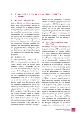 Επισκόπηση του Ελληνικού
Χρηματοπιστωτικού Συστήματος
Ιούλιος 2017 53
V. ΥΠΟΔΟΜΕΣ ΤΩΝ ΧΡΗΜΑΤΟΠΙΣΤΩΤΙΚΩΝ
ΑΓΟΡΩΝ
1. ΣΥΣΤΗΜΑΤΑ ΠΛΗΡΩΜΩΝ
Κατά τη διάρκεια του 2016 συνεχίστηκαν οι
πιέσεις στο χρηματοπιστωτικό σύστημα οι
οποίες προήλθαν από τις συνθήκες περιορι-
σμένης ρευστότητα του Ελληνικού Δημοσίου
και την επιβολή των περιορισμών στην κίνη-
ση κεφαλαίων και στην ανάληψη μετρητών
των νομικών και των φυσικών προσώπων.
Στο δυσμενές αυτό οικονομικό περιβάλλον η
λειτουργική αξιοπιστία και ανθεκτικότητα
των συστημάτων πληρωμών συνέβαλε απο-
φασιστικά στη διατήρηση της σταθερότητας
του χρηματοπιστωτικού συστήματος μέσω
της διασφάλισης της εύρυθμης λειτουργίας
του τομέα των διατραπεζικών και λιανικών
πληρωμών.
1.1 TARGET2-GR
Η ελληνική συνιστώσα TARGET2-GR (T2-
GR), του πανευρωπαϊκού συστήματος πλη-
ρωμών μεγάλης αξίας σε συνεχή χρόνο
TARGET2, επέδειξε λειτουργική επάρκεια
και αποτελεσματικότητα καθ’ όλη τη διάρ-
κεια του 2016 καθώς η τεχνική διαθεσιμότη-
τα του συστήματος διατηρήθηκε στο επίπεδο
του 100%. Αναφορικά με τις συναλλαγές που
διαβιβάστηκαν μέσω του T2-GR, ο αριθμός
και η αξία των πληρωμών συνέχισαν την
πτωτική πορεία τους. Συγκεκριμένα, μέσω
του συστήματος διαβιβάστηκαν 716 χιλ. δια-
τραπεζικές και πελατειακές εντολές πληρω-
μής, μειωμένες κατά 61 χιλ. σε σχέση με το
2015 (μεταβολή -7,8%). Η αντίστοιχη αξία
των εντολών πληρωμής ανήλθε σε 3 τρισεκ.
ευρώ, μειωμένη κατά 2,2 τρισεκ. ευρώ (μετα-
βολή -42%). Η πτωτική πορεία των πληρω-
μών αποδίδεται στη γενικότερη έλλειψη ρευ-
στότητας των φορέων της κεντρικής και πε-
ριφερειακής δημόσιας διοίκησης, των επιχει-
ρήσεων και των νοικοκυριών. Σε θεσμικό
επίπεδο, τα μεγέθη των χρηματοοικονομικών
συναλλαγών του T2-GR συνέχισαν να επη-
ρεάζονται από την αναγκαία διαδικασία έ-
γκρισης, είτε από τους ίδιους τους παρόχους
υπηρεσιών πληρωμών είτε από την Επιτροπή
Εγκρίσεων Τραπεζικών Συναλλαγών, των
πληρωμών που μπορούν να εκτελεστούν μέ-
σω του συστήματος εντός της Ελλάδας ή
προς το εξωτερικό.
1.2 ΔΙΑΤΡΑΠΕΖΙΚΑ ΣΥΣΤΗΜΑΤΑ
Α.Ε. - ΔΙΑΣ
Το σύστημα πολυμερούς συμψηφισμού για
πληρωμές λιανικής ΔΙΑΣ λειτούργησε ιδιαί-
τερα αποτελεσματικά στη διάρκεια του 2016
με τη τεχνική διαθεσιμότητα του συστήματος
να ανέρχεται σε 100%. Η ΔΙΑΣ επεξεργά-
στηκε 28 εκατ. εντολές πληρωμής περισσότε-
ρες σε σχέση με το 2015 (μεταβολή +14%)
και 52 εκατ. εντολές πληρωμής περισσότερες
σε σχέση με το 2014 (μεταβολή +29%), απο-
τυπώνοντας την εντατικοποίηση της χρήσης
των ηλεκτρονικών συναλλαγών. Η μεγαλύτε-
ρη αύξηση καταγράφηκε στις συναλλαγές
μεταφοράς πιστώσεων και άμεσων χρεώσε-
ων. Αντιθέτως οι διατραπεζικές συναλλαγές
σε ΑΤΜ, η συντριπτική πλειονότητα των ο-
ποίων αφορά σε αναλήψεις μετρητών, πα-
ρουσίασαν μείωση κατά 21% (βλ. Πίνακας
V.1). Η εξέλιξη αυτή οφείλεται κυρίως στο
υφιστάμενο καθεστώς του τρόπου και του
επιπέδου ανάληψης μετρητών ανά δεκαπεν-
θήμερο σε συνδυασμό με το όριο χρήσης με-
τρητών στις συναλλαγές φυσικών προσώπων
και επιχειρήσεων. Περαιτέρω, αποδίδεται
στην εξοικείωση και εντατικοποίηση της
χρήσης των ηλεκτρονικών μέσων πληρωμής
που παρέχουν ταυτόχρονα και φορολογικά
κίνητρα στους συναλλασσόμενους. Η συνο-
 