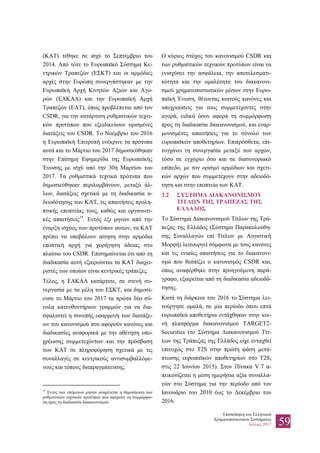 Επισκόπηση του Ελληνικού
Χρηματοπιστωτικού Συστήματος
Ιούλιος 2017 59
(ΚΑΤ) τέθηκε σε ισχύ το Σεπτέμβριο του
2014. Από τότε το Ευρωπαϊκό Σύστημα Κε-
ντρικών Τραπεζών (ΕΣΚΤ) και οι αρμόδιες
αρχές στην Ευρώπη συνεργάστηκαν με την
Ευρωπαϊκή Αρχή Κινητών Αξιών και Αγο-
ρών (ΕΑΚΑΑ) και την Ευρωπαϊκή Αρχή
Τραπεζών (ΕΑΤ), όπως προβλέπεται από τον
CSDR, για την κατάρτιση ρυθμιστικών τεχνι-
κών προτύπων που εξειδικεύουν ορισμένες
διατάξεις του CSDR. Το Νοέμβριο του 2016
η Ευρωπαϊκή Επιτροπή ενέκρινε τα πρότυπα
αυτά και το Μάρτιο του 2017 δημοσιεύθηκαν
στην Επίσημη Εφημερίδα της Ευρωπαϊκής
Ένωσης με ισχύ από την 30ή Μαρτίου του
2017. Τα ρυθμιστικά τεχνικά πρότυπα που
δημοσιεύθηκαν περιλαμβάνουν, μεταξύ άλ-
λων, διατάξεις σχετικά με τη διαδικασία α-
δειοδότησης των ΚΑΤ, τις απαιτήσεις προλη-
πτικής εποπτείας τους, καθώς και οργανωτι-
κές απαιτήσεις19
. Εντός έξι μηνών από την
έναρξη ισχύος των προτύπων αυτών, τα ΚΑΤ
πρέπει να υποβάλουν αίτηση στην αρμόδια
εποπτική αρχή για χορήγηση άδειας στο
πλαίσιο του CSDR. Επισημαίνεται ότι από τη
διαδικασία αυτή εξαιρούνται τα ΚΑΤ διαχει-
ριστές των οποίων είναι κεντρικές τράπεζες.
Τέλος, η ΕΑΚΑΑ κατάρτισε, σε στενή συ-
νεργασία με τα μέλη του ΕΣΚΤ, και δημοσί-
ευσε το Μάρτιο του 2017 τα πρώτα δύο σύ-
νολα κατευθυντήριων γραμμών για να δια-
σφαλιστεί η συνεπής εφαρμογή των διατάξε-
ων του κανονισμού που αφορούν κανόνες και
διαδικασίες αναφορικά με την αθέτηση υπο-
χρέωσης συμμετεχόντων και την πρόσβαση
των ΚΑΤ σε πληροφόρηση σχετικά με τις
συναλλαγές σε κεντρικούς αντισυμβαλλόμε-
νους και τόπους διαπραγμάτευσης.
19
Εντός των επόμενων μηνών αναμένεται η δημοσίευση των
ρυθμιστικών τεχνικών προτύπων που αφορούν τη συμμόρφω-
ση προς τη διαδικασία διακανονισμού.
Ο κύριος στόχος του κανονισμού CSDR και
των ρυθμιστικών τεχνικών προτύπων είναι να
ενισχύσει την ασφάλεια, την αποτελεσματι-
κότητα και την ομαλότητα του διακανονι-
σμού χρηματοπιστωτικών μέσων στην Ευρω-
παϊκή Ένωση, θέτοντας κοινούς κανόνες και
υποχρεώσεις για τους συμμετέχοντες στην
αγορά, ειδικά όσον αφορά τη συμμόρφωση
προς τη διαδικασία διακανονισμού, και εναρ-
μονισμένες απαιτήσεις για το σύνολο των
ευρωπαϊκών αποθετηρίων. Επιπρόσθετα, επι-
τυγχάνει τη συνεργασία μεταξύ των αρχών,
τόσο σε εγχώριο όσο και σε διασυνοριακό
επίπεδο, με τον ορισμό αρμόδιων και σχετι-
κών αρχών που συμμετέχουν στην αδειοδό-
τηση και στην εποπτεία των ΚΑΤ.
3.2 ΣΥΣΤΗΜΑ ΔΙΑΚΑΝΟΝΙΣΜΟΥ
ΤΙΤΛΩΝ ΤΗΣ ΤΡΑΠΕΖΑΣ ΤΗΣ
ΕΛΛΑΔΟΣ
Το Σύστημα Διακανονισμού Τίτλων της Τρά-
πεζας της Ελλάδος (Σύστημα Παρακολούθη-
σης Συναλλαγών επί Τίτλων με Λογιστική
Μορφή) λειτουργεί σύμφωνα με τους κανόνες
και τις ενιαίες απαιτήσεις για το διακανονι-
σμό που θεσπίζει ο κανονισμός CSDR και,
όπως αναφέρθηκε στην προηγούμενη παρά-
γραφο, εξαιρείται από τη διαδικασία αδειοδό-
τησης.
Κατά τη διάρκεια του 2016 το Σύστημα λει-
τούργησε ομαλά, σε μία περίοδο όπου επτά
ευρωπαϊκά αποθετήρια εντάχθηκαν στην κοι-
νή πλατφόρμα διακανονισμού ΤΑRGET2-
Securities (το Σύστημα Διακανονισμού Τίτ-
λων της Τράπεζας της Ελλάδος είχε ενταχθεί
επιτυχώς στο Τ2S στην πρώτη φάση μετά-
πτωσης ευρωπαϊκών αποθετηρίων στο Τ2S,
στις 22 Ιουνίου 2015). Στον Πίνακα V.7 α-
πεικονίζεται η μέση ημερήσια αξία συναλλα-
γών στο Σύστημα για την περίοδο από τον
Ιανουάριο του 2010 έως το Δεκέμβριο του
2016.
 