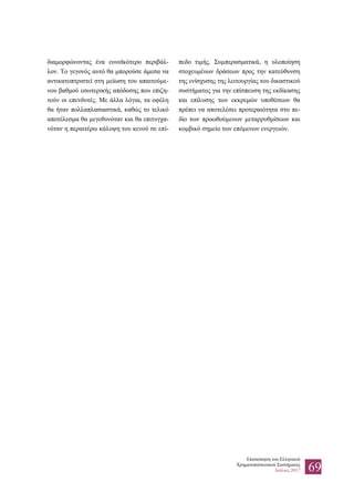 Επισκόπηση του Ελληνικού
Χρηματοπιστωτικού Συστήματος
Ιούλιος 2017 69
διαμορφώνοντας ένα ευνοϊκότερο περιβάλ-
λον. Το γεγονός αυτό θα μπορούσε άμεσα να
αντικατοπτριστεί στη μείωση του απαιτούμε-
νου βαθμού εσωτερικής απόδοσης που επιζη-
τούν οι επενδυτές. Με άλλα λόγια, τα οφέλη
θα ήταν πολλαπλασιαστικά, καθώς το τελικό
αποτέλεσμα θα μεγεθυνόταν και θα επιτυγχα-
νόταν η περαιτέρω κάλυψη του κενού σε επί-
πεδο τιμής. Συμπερασματικά, η υλοποίηση
στοχευμένων δράσεων προς την κατεύθυνση
της ενίσχυσης της λειτουργίας του δικαστικού
συστήματος για την επίσπευση της εκδίκασης
και επίλυσης των εκκρεμών υποθέσεων θα
πρέπει να αποτελέσει προτεραιότητα στο πε-
δίο των προωθούμενων μεταρρυθμίσεων και
κομβικό σημείο των επόμενων ενεργειών.
 