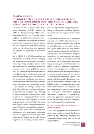 Επισκόπηση του Ελληνικού
Χρηματοπιστωτικού Συστήματος
Ιούλιος 2017 74
ΕΙΔΙΚΟ ΘΕΜΑ ΙΙΙ
Η ΥΙΟΘΕΤΗΣΗ ΤΟΥ IFRS 9 ΚΑΙ Η ΕΠΙΔΡΑΣΗ ΤΟΥ
ΕΠΙ ΤΟΥ ΠΡΟΣΔΙΟΡΙΣΜΟΥ ΤΗΣ ΑΠΟΜΕΙΩΣΗΣ ΤΗΣ
ΑΞΙΑΣ ΤΩΝ ΠΕΡΙΟΥΣΙΑΚΩΝ ΣΤΟΙΧΕΙΩΝ
Τον Ιούλιο του 2014 το Σώμα Διεθνών Λογι-
στικών Προτύπων (ΣΔΛΠ) εξέδωσε το
ΔΠΧΑ 9 – Χρηματοοικονομικά Μέσα, αντι-
καθιστώντας το ΔΛΠ 39. Το ΔΠΧΑ 9 περι-
λαμβάνει τις αρχές αναγνώρισης και αποτί-
μησης, απομείωσης, διαγραφής και αντιστάθ-
μισης κινδύνου χρηματοοικονομικών μέσων
και έχει υποχρεωτική ημερομηνία έναρξης
ισχύος για τις ετήσιες λογιστικές περιόδους
που ξεκινούν την ή μετά την 1η Ιανουαρίου
2018.
Με το ΔΠΧΑ 9 το ΣΔΛΠ προσπάθησε να
αντιμετωπίσει μια από τις βασικές ανησυχίες
που προέκυψαν ως αποτέλεσμα της χρηματο-
πιστωτικής κρίσης, δηλαδή το γεγονός ότι το
υφιστάμενο μοντέλο απομείωσης χρηματοοι-
κονομικών μέσων (όπως προβλέπεται από το
ΔΛΠ 39) καθυστερεί την αναγνώριση πιστω-
τικών ζημιών μέχρι να υπάρξει αντικειμενική
απόδειξη απομείωσης αξίας του περιουσια-
κού στοιχείου ως αποτέλεσμα ενός ή περισ-
σοτέρων γεγονότων που συνέβησαν μετά την
αρχική αναγνώρισή του («ζημιογόνο γεγονός
– loss event»). Το ανωτέρω μοντέλο του
ΔΛΠ 39 σχεδιάστηκε με τέτοιο τρόπο ώστε
να περιορίσει την ικανότητα μιας οντότητας
να δημιουργεί κρυφά αποθεματικά τα οποία
θα μπορούσαν να χρησιμοποιηθούν για την
εξομάλυνση των αποτελεσμάτων σε περιό-
δους αρνητικών συγκυριών. Παρ’ όλα αυτά,
στην πράξη το μοντέλο πραγματοποιηθεισών
ζημιών (“incurred loss model”) χρησιμοποιή-
θηκε με τέτοιο τρόπο ώστε να επιτυγχάνεται
καθυστέρηση στην αναγνώριση πιστωτικών
ζημιών από χρηματοοικονομικά μέσα. Πιο
συγκεκριμένα, παρόλο που το ΔΛΠ 39 δεν
υποχρέωνε μια οικονομική οντότητα να περι-
μένει έως την αθέτηση υποχρέωσης προκει-
μένου να αναγνωρίσει πρόβλεψη απομείω-
σης, αυτό ήταν που συχνά συνέβαινε στην
πράξη.
Το νέο λογιστικό πρότυπο για τα χρηματοοι-
κονομικά μέσα (ΔΠΧΑ 9) καταργεί την έν-
νοια του ζημιογόνου γεγονότος κατά ΔΛΠ 39
ως προϋπόθεση για την αναγνώριση πιστωτι-
κών ζημιών, καθώς πλέον δεν είναι απαραί-
τητο να υπάρξει αντικειμενική απόδειξη απο-
μείωσης αξίας του περιουσιακού στοιχείου
προκειμένου να αναγνωριστούν πιστωτικές
ζημίες. Αντ’ αυτού, η οικονομική οντότητα
αναγνωρίζει πάντα αναμενόμενες πιστωτικές
ζημίες και ενημερώνει σε κάθε περίοδο ανα-
φοράς τις σχετικές προβλέψεις απομείωσης,
ώστε να αντικατοπτρίζουν τις μεταβολές στον
πιστωτικό κίνδυνο του περιουσιακού στοιχεί-
ου από την αρχική αναγνώρισή του («μοντέ-
λο αναμενόμενων πιστωτικών ζημιών – ex-
pected credit loss model»). Συνεπώς, ο κάτο-
χος του περιουσιακού στοιχείου πρέπει να
λαμβάνει υπόψη τις πληροφορίες εκείνες που
είναι οι πλέον έγκαιρες και αφορούν το μέλ-
λον προκειμένου να παρέχει στους χρήστες
των οικονομικών καταστάσεων χρήσιμες
πληροφορίες σχετικά με τις αναμενόμενες
πιστωτικές ζημίες των χρηματοοικονομικών
μέσων που εμπίπτουν στο πεδίο εφαρμογής
των ανωτέρω απαιτήσεων απομείωσης.
Σύνοψη του μοντέλου αναμενόμενων πι-
στωτικών ζημιών
Το ΔΠΧΑ 9 περιγράφει ένα μοντέλο απομεί-
ωσης «τριών σταδίων», το οποίο βασίζεται σε
μεταβολές της πιστωτικής ποιότητας του
χρηματοοικονομικού μέσου από την αρχική
αναγνώρισή του:
 
