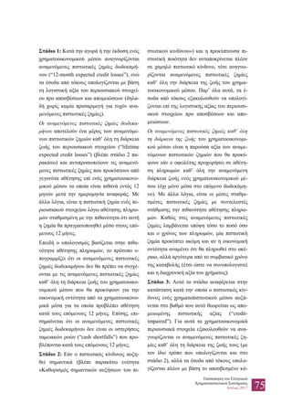 Επισκόπηση του Ελληνικού
Χρηματοπιστωτικού Συστήματος
Ιούλιος 2017 75
Στάδιο 1: Κατά την αγορά ή την έκδοση ενός
χρηματοοικονομικού μέσου αναγνωρίζονται
αναμενόμενες πιστωτικές ζημίες δωδεκαμή-
νου (“12-month expected credit losses”), ενώ
τα έσοδα από τόκους υπολογίζονται με βάση
τη λογιστική αξία του περιουσιακού στοιχεί-
ου προ αποσβέσεων και απομειώσεων (δηλα-
δή χωρίς καμία προσαρμογή για τυχόν ανα-
μενόμενες πιστωτικές ζημίες).
Οι αναμενόμενες πιστωτικές ζημίες δωδεκα-
μήνου αποτελούν ένα μέρος των αναμενόμε-
νων πιστωτικών ζημιών καθ’ όλη τη διάρκεια
ζωής του περιουσιακού στοιχείου (“lifetime
expected credit losses”) (βλέπε στάδιο 2 πα-
ρακάτω) και αντιπροσωπεύουν τις αναμενό-
μενες πιστωτικές ζημίες που προκύπτουν από
γεγονότα αθέτησης επί ενός χρηματοοικονο-
μικού μέσου τα οποία είναι πιθανά εντός 12
μηνών μετά την ημερομηνία αναφοράς. Με
άλλα λόγια, είναι η πιστωτική ζημία ενός πε-
ριουσιακού στοιχείου λόγω αθέτησης πληρω-
μών σταθμισμένη με την πιθανότητα ότι αυτή
η ζημία θα πραγματοποιηθεί μέσα στους επό-
μενους 12 μήνες.
Επειδή ο υπολογισμός βασίζεται στην πιθα-
νότητα αθέτησης πληρωμών, το πρότυπο υ-
πογραμμίζει ότι οι αναμενόμενες πιστωτικές
ζημιές δωδεκαμήνου δεν θα πρέπει να συγχέ-
ονται με τις αναμενόμενες πιστωτικές ζημίες
καθ’ όλη τη διάρκεια ζωής του χρηματοοικο-
νομικού μέσου που θα προκύψουν για την
οικονομική οντότητα από τα χρηματοοικονο-
μικά μέσα για τα οποία προβλέπει αθέτηση
κατά τους επόμενους 12 μήνες. Επίσης, επι-
σημαίνεται ότι οι αναμενόμενες πιστωτικές
ζημιές δωδεκαμήνου δεν είναι οι υστερήσεις
ταμειακών ροών (“cash shortfalls”) που προ-
βλέπονται κατά τους επόμενους 12 μήνες.
Στάδιο 2: Εάν ο πιστωτικός κίνδυνος αυξη-
θεί σημαντικά (βλέπε παρακάτω ενότητα
«Καθορισμός σημαντικών αυξήσεων του πι-
στωτικού κινδύνου») και η προκύπτουσα πι-
στωτική ποιότητα δεν ανταποκρίνεται πλέον
σε χαμηλό πιστωτικό κίνδυνο, τότε αναγνω-
ρίζονται αναμενόμενες πιστωτικές ζημίες
καθ’ όλη την διάρκεια της ζωής του χρημα-
τοοικονομικού μέσου. Παρ’ όλα αυτά, τα έ-
σοδα από τόκους εξακολουθούν να υπολογί-
ζονται επί της λογιστικής αξίας του περιουσι-
ακού στοιχείου προ αποσβέσεων και απο-
μειώσεων.
Οι αναμενόμενες πιστωτικές ζημιές καθ’ όλη
τη διάρκεια της ζωής του χρηματοοικονομι-
κού μέσου είναι η παρούσα αξία των αναμε-
νόμενων πιστωτικών ζημιών που θα προκύ-
ψουν εάν ο οφειλέτης προχωρήσει σε αθέτη-
ση πληρωμών καθ’ όλη την αναμενόμενη
διάρκεια ζωής ενός χρηματοοικονομικού μέ-
σου (όχι μόνο μέσα στο επόμενο δωδεκάμη-
νο). Με άλλα λόγια, είναι οι μέσες σταθμι-
σμένες πιστωτικές ζημίες με συντελεστές
στάθμισης την πιθανότητα αθέτησης πληρω-
μών. Καθώς στις αναμενόμενες πιστωτικές
ζημίες λαμβάνεται υπόψη τόσο το ποσό όσο
και ο χρόνος των πληρωμών, μία πιστωτική
ζημία προκύπτει ακόμη και αν η οικονομική
οντότητα αναμένει ότι θα πληρωθεί στο ακέ-
ραιο, αλλά αργότερα από το συμβατικό χρόνο
της καταβολής (έτσι ώστε να συνυπολογιστεί
και η διαχρονική αξία του χρήματος).
Στάδιο 3: Αυτό το στάδιο αναφέρεται στην
κατάσταση κατά την οποία ο πιστωτικός κίν-
δυνος ενός χρηματοπιστωτικού μέσου αυξά-
νεται στο βαθμό που αυτό θεωρείται ως απο-
μειωμένης πιστωτικής αξίας (“credit-
impaired”). Για αυτά τα χρηματοοικονομικά
περιουσιακά στοιχεία εξακολουθούν να ανα-
γνωρίζονται οι αναμενόμενες πιστωτικές ζη-
μίες καθ’ όλη τη διάρκεια της ζωής τους (με
τον ίδιο τρόπο που υπολογίζονται και στο
στάδιο 2), αλλά τα έσοδα από τόκους υπολο-
γίζονται πλέον με βάση το αποσβεσμένο κό-
 