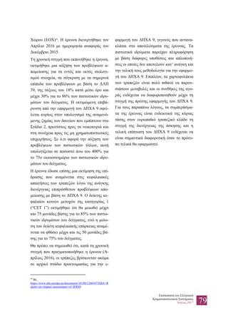 Επισκόπηση του Ελληνικού
Χρηματοπιστωτικού Συστήματος
Ιούλιος 2017 79
Χώρου (ΕΟΧ)30
. Η έρευνα διενεργήθηκε τον
Απρίλιο 2016 με ημερομηνία αναφοράς τον
Δεκέμβριο 2015.
Τη χρονική στιγμή που εκπονήθηκε η έρευνα,
εκτιμήθηκε μια αύξηση των προβλέψεων α-
πομείωσης για τα εντός και εκτός ισολογι-
σμού στοιχεία, σε σύγκριση με τα σημερινά
επίπεδα των προβλέψεων με βάση το ΔΛΠ
39, της τάξεως του 18% κατά μέσο όρο και
μέχρι 30% για το 86% των πιστωτικών ιδρυ-
μάτων του δείγματος. Η εκτιμώμενη επιβά-
ρυνση από την εφαρμογή του ΔΠΧΑ 9 οφεί-
λεται κυρίως στον υπολογισμό της αναμενό-
μενης ζημίας των δανείων που εμπίπτουν στο
Στάδιο 2, πρωτίστως προς τα νοικοκυριά και
στη συνέχεια προς τις μη χρηματοπιστωτικές
επιχειρήσεις. Σε ό,τι αφορά την αύξηση των
προβλέψεων των πιστωτικών τίτλων, αυτή
υπολογίζεται σε ποσοστό άνω του 400% για
το 75ο εκατοστημόριο των πιστωτικών ιδρυ-
μάτων του δείγματος.
Η έρευνα έδωσε επίσης μια εκτίμηση της επί-
δρασης που αναμένεται στις κεφαλαιακές
απαιτήσεις των τραπεζών λόγω της ανάγκης
διενέργειας επιπρόσθετων προβλέψεων απο-
μείωσης με βάση το ΔΠΧΑ 9. Ο δείκτης κε-
φαλαίου κοινών μετοχών της κατηγορίας 1
(“CET 1”) εκτιμήθηκε ότι θα μειωθεί μέχρι
και 75 μονάδες βάσης για το 85% των πιστω-
τικών ιδρυμάτων του δείγματος, ενώ η μείω-
ση του δείκτη κεφαλαιακής επάρκειας αναμέ-
νεται να φθάσει μέχρι και τις 50 μονάδες βά-
σης για το 75% του δείγματος.
Θα πρέπει να σημειωθεί ότι, κατά τη χρονική
στιγμή που πραγματοποιήθηκε η έρευνα (Α-
πρίλιος 2016), οι τράπεζες βρίσκονταν ακόμα
σε αρχικό στάδιο προετοιμασίας για την ε-
30
Βλ.
https://www.eba.europa.eu/documents/10180/1360107/EBA+R
eport+on+impact+assessment+of+IFRS9
φαρμογή του ΔΠΧΑ 9, γεγονός που αντανα-
κλάται στα αποτελέσματα της έρευνας. Τα
πιστωτικά ιδρύματα παρείχαν πληροφόρηση
με βάση διάφορες υποθέσεις και απλοποιή-
σεις οι οποίες δεν αποτελούν κατ’ ανάγκη και
την τελική τους μεθοδολογία για την εφαρμο-
γή του ΔΠΧΑ 9. Επιπλέον, τα χαρτοφυλάκια
των τραπεζών είναι πολύ πιθανό να παρου-
σιάσουν μεταβολές και οι συνθήκες της αγο-
ράς ενδέχεται να διαφοροποιηθούν μέχρι τη
στιγμή της πρώτης εφαρμογής του ΔΠΧΑ 9.
Για τους παραπάνω λόγους, τα συμπεράσμα-
τα της έρευνας είναι ενδεικτικά της κύριας
τάσης στον ευρωπαϊκό τραπεζικό κλάδο τη
στιγμή της διενέργειας της άσκησης και η
τελική επίπτωση του ΔΠΧΑ 9 ενδέχεται να
είναι σημαντικά διαφορετική όταν το πρότυ-
πο τελικά θα εφαρμοστεί.
 