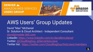 AWS Users’ Group Updates
David “Mac” McDaniel
Sr. Solution & Cloud Architect - Independent Consultant
david@mobile-360.com
LinkedIn: https://www.linkedin.com/in/davidbmcdaniel
Twitter: @CloudKegGuy, @ServerlessJava
Twitter list: https://twitter.com/CloudKegGuy/lists/aws/members
 