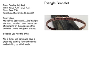 Triangle BraceletDate: Sunday July 2nd
Time: 10:00 A.M. - 2:00 P.M.
Class Fee: $50
You should have time to make 2
Description:
My newest obsession ….the triangle
stamped bracelet. Learn the secrets
of stamping on the angles on this
bracelet…these look great stacked
Supplies you need to bring:
Not a thing, just come and have a
great day learning new techniques
and catching up with friends.
 