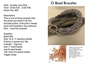 O Bead BraceletDate: Sunday July 23rd
Time: 10:00 A.M. - 2:00 P.M.
Class Fee: $20
Description:
This is one of those projects that
the photo just doesn’t do this
bracelet justice. Using the o beads
gives this bracelet a very textured
look….love this bracelet.
Supplies:
Bead Mat
Size 10 or 11 beading needle
Fireline or power pro- 8lb
0 beads - 15grams
size 11 seed beads
size 8 seed beads
150 -3mm ﬁre polish beads
Toggle Clasp
O Beads can be found in a few
of our local bead stores.
Discount Beads carries a good
selection of colors.
Also Sweet Beads is now
closed but carries them in
their on line shop. I have
gotten beads from them in 1-2
days…very fast
 