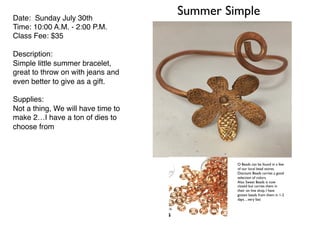 Summer SimpleDate: Sunday July 30th
Time: 10:00 A.M. - 2:00 P.M.
Class Fee: $35
Description:
Simple little summer bracelet,
great to throw on with jeans and
even better to give as a gift.
Supplies:
Not a thing, We will have time to
make 2…I have a ton of dies to
choose from
O Beads can be found in a few
of our local bead stores.
Discount Beads carries a good
selection of colors.
Also Sweet Beads is now
closed but carries them in
their on line shop. I have
gotten beads from them in 1-2
days…very fast
 
