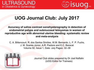 UOG Journal Club: July 2017
Accuracy of saline contrast sonohysterography in detection of
endometrial polyps and submucosal leimyomas in women of
reproductive age with abnormal uterine bleeding: systematic review
and meta-analysis
C. A. Bittencourt, R. dos Santos Simões, W.M. Bernardo, L. F. P. Fuchs,
J. M. Soares Júnior, A.R. Pastore and E.C. Baracat
Volume 50, Issue 1, Date: July Pages: 32–39
Journal Club slides prepared by Dr Joel Naftalin
(UOG Editor for Trainees)
 