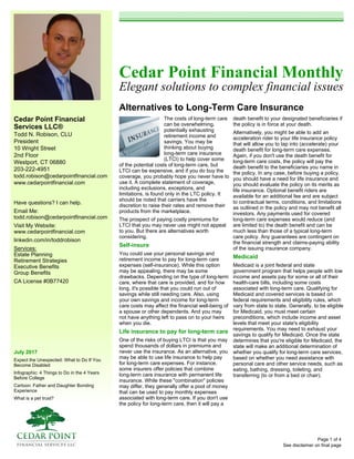 Cedar Point Financial
Services LLC®
Todd N. Robison, CLU
President
10 Wright Street
2nd Floor
Westport, CT 06880
203-222-4951
todd.robison@cedarpointfinancial.com
www.cedarpointfinancial.com
July 2017
Expect the Unexpected: What to Do If You
Become Disabled
Infographic: 4 Things to Do in the 4 Years
Before College
Cartoon: Father and Daughter Bonding
Experience
What is a pet trust?
Cedar Point Financial Monthly
Elegant solutions to complex financial issues
Alternatives to Long-Term Care Insurance
See disclaimer on final page
Have questions? I can help.
Email Me:
todd.robison@cedarpointfinancial.com
Visit My Website:
www.cedarpointfinancial.com
linkedin.com/in/toddrobison
Services:
Estate Planning
Retirement Strategies
Executive Benefits
Group Benefits
CA License #0B77420
The costs of long-term care
can be overwhelming,
potentially exhausting
retirement income and
savings. You may be
thinking about buying
long-term care insurance
(LTCI) to help cover some
of the potential costs of long-term care, but
LTCI can be expensive, and if you do buy the
coverage, you probably hope you never have to
use it. A complete statement of coverage,
including exclusions, exceptions, and
limitations, is found only in the LTC policy. It
should be noted that carriers have the
discretion to raise their rates and remove their
products from the marketplace.
The prospect of paying costly premiums for
LTCI that you may never use might not appeal
to you. But there are alternatives worth
considering.
Self-insure
You could use your personal savings and
retirement income to pay for long-term care
expenses (self-insurance). While this option
may be appealing, there may be some
drawbacks. Depending on the type of long-term
care, where that care is provided, and for how
long, it's possible that you could run out of
savings while still needing care. Also, using
your own savings and income for long-term
care costs may affect the financial well-being of
a spouse or other dependents. And you may
not have anything left to pass on to your heirs
when you die.
Life insurance to pay for long-term care
One of the risks of buying LTCI is that you may
spend thousands of dollars in premiums and
never use the insurance. As an alternative, you
may be able to use life insurance to help pay
for long-term care expenses. For instance,
some insurers offer policies that combine
long-term care insurance with permanent life
insurance. While these "combination" policies
may differ, they generally offer a pool of money
that can be used to pay monthly expenses
associated with long-term care. If you don't use
the policy for long-term care, then it will pay a
death benefit to your designated beneficiaries if
the policy is in force at your death.
Alternatively, you might be able to add an
acceleration rider to your life insurance policy
that will allow you to tap into (accelerate) your
death benefit for long-term care expenses.
Again, if you don't use the death benefit for
long-term care costs, the policy will pay the
death benefit to the beneficiaries you name in
the policy. In any case, before buying a policy,
you should have a need for life insurance and
you should evaluate the policy on its merits as
life insurance. Optional benefit riders are
available for an additional fee and are subject
to contractual terms, conditions, and limitations
as outlined in the policy and may not benefit all
investors. Any payments used for covered
long-term care expenses would reduce (and
are limited to) the death benefit and can be
much less than those of a typical long-term
care policy. Any guarantees are contingent on
the financial strength and claims-paying ability
of the issuing insurance company.
Medicaid
Medicaid is a joint federal and state
government program that helps people with low
income and assets pay for some or all of their
health-care bills, including some costs
associated with long-term care. Qualifying for
Medicaid and covered services is based on
federal requirements and eligibility rules, which
vary from state to state. Generally, to be eligible
for Medicaid, you must meet certain
preconditions, which include income and asset
levels that meet your state's eligibility
requirements. You may need to exhaust your
savings to qualify for Medicaid. Once the state
determines that you're eligible for Medicaid, the
state will make an additional determination of
whether you qualify for long-term care services,
based on whether you need assistance with
personal care and other service needs, such as
eating, bathing, dressing, toileting, and
transferring (to or from a bed or chair).
Page 1 of 4
 