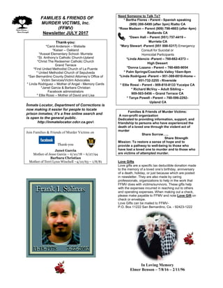 FFAMILIES & FRIENDS OF
MURDER VICTIMS, Inc.
(FFMV)
Newsletter JULY 2017
Thank-you:
*Carol Anderson – Website
*Kaiser – Oakland
*Avaxat Elementary School- Murrieta
*St. Anthony’s Catholic Church-Upland
*Christ The Redeemer Catholic Church
Grand Terrace
*First United Methodist Church of La Puente
* United Methodist Church of Sepulveda
*San Bernardino County District Attorney’s Office of
Victim Services/Victim Advocates
* Linda Rodriguez – Mother of Angel - Memory Cards
*Janet Garcia & Barbara Christian
Facebook administrators
* Ellie Rossi – Mother of David and Lisa
Inmate Locator, Department of Corrections is
now making it easier for people to locate
prison inmates; it’s a free online search and
is open to the general public.
http://inmatelocator.cdcr.ca.gov
Join Families & Friends of Murder Victims on
Thank-you
Janet Garcia
Mother of Jesse Garcia – 6/10/78 – 6/27/94
Barbara Christian
Mother of Terri Lynn Winchell –4/10/63 – 1/8/81
Need Someone to Talk To?
* Bertha Flores - Parent - Spanish speaking
(909) 200-5499 (after 3pm) Rialto CA
*Rose Madsen – Parent (909) 798-4803 (after 4pm)
Redlands CA
*Dawn Hall – Parent (951) 757-4419 –
Murrieta CA
*Mary Stewart -Parent (951 698-5317) Emergency
Consult for Suicidal or
Homicidal Participants
*Linda Atencio -Parent – 760-662-4373 –
High Dessert
*Donna Lozano - Parent – 760-660-9054
* Palm Springs/Coachella Valley 10am-9pm
*Linda Rodriguez -Parent – 951-369-0010-Home –
951-732-3255 - Riverside
* Ellie Rossi - Parent - 909-810-8133 Yucaipa CA
* Richard McVoy – Adult Sibling –
909-503-5456 – Grand Terrace CA
* Tanya Powell - Parent – 760-596-2292-
Upland CA
Families & Friends of Murder Victims:
A non-profit organization
Dedicated to providing information, support, and
friendship to persons who have experienced the
death of a loved one through the violent act of
murder
Share Sorrow…..
Share Strength
Mission: To restore a sense of hope and to
provide a pathway to well-being to those who
have lost a loved one to murder and to those who
are victims of attempted murder.
Love Gifts
Love gifts are a specific tax deductible donation made
to the memory of a loved one’s birthday, anniversary
of a death, holiday, or just because which are posted
in newsletter. They are also made by caring
professionals, organizations to help in the work that
FFMV does with victims/survivors. These gifts help
with the expenses incurred in reaching out to others
and operating expenses. When making out a check,
please make payable to FFMV and note Love Gift on
check or envelope.
Love Gifts can be mailed to FFMV-
P.O. Box 11222 San Bernardino, Ca. - 92423-1222
In Loving Memory
Elmer Benson – 7/8/16 – 2/11/96
 