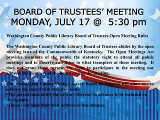 BOARD OF TRUSTEES’ MEETING
MONDAY, JULY 17 @ 5:30 pm
Washington County Public Library Board of Trustees Open Meeting Rules
The Washington County Public Library Board of Trustees abides by the open
meeting laws of the Commonwealth of Kentucky. The Open Meetings Act
provides members of the public the statutory right to attend all public
meetings and to observe and listen to what transpires at those meeting. It
does not grant those persons the right to participate in the meeting nor
address the members of the Board during the meeting.
The Washington County Public Library Board of Trustees will allow one to
address the Board with two provisions.
•The person must notify the Library Director in advance to be included on
the Agenda.
•The person must limit their address to two minutes.