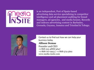 is an independent, Port of Spain-based
advertising data service specializing in competitor
intelligence and ad placement auditing for brand
managers, ad agencies, and media houses. Records
and indexes advertising content in Barbados,
Grenada, Guyana, Jamaica and Trinidad & Tobago.
Contact us to find out how we can help your
business today.
Allison Demas
Founder and CEO
+1 868 225-4MIS/4647
+1-868-707-9913 | +1-868-374-5691
www.media-insite.com
 
