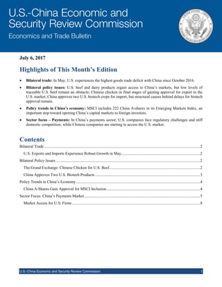 July 6, 2017
U.S.-China Economic and Security Review Commission 1
Highlights of This Month’s Edition
 Bilateral trade: In May, U.S. experiences the highest goods trade deficit with China since October 2016.
 Bilateral policy issues: U.S. beef and dairy products regain access to China’s markets, but low levels of
traceable U.S. beef remain an obstacle; Chinese chicken in final stages of gaining approval for export to the
U.S. market; China approves two U.S. biotech crops for import, but structural causes behind delays for biotech
approval remain.
 Policy trends in China’s economy: MSCI includes 222 China A-shares in its Emerging Markets Index, an
important step toward opening China’s capital markets to foreign investors.
 Sector focus – Payments: In China’s payments sector, U.S. companies face regulatory challenges and stiff
domestic competition, while Chinese companies are starting to access the U.S. market.
Contents
Bilateral Trade............................................................................................................................................................2
U.S. Exports and Imports Experience Robust Growth in May...............................................................................2
Bilateral Policy Issues ................................................................................................................................................2
The Grand Exchange: Chinese Chicken for U.S. Beef...........................................................................................2
China Approves Two U.S. Biotech Products .........................................................................................................3
Policy Trends in China’s Economy............................................................................................................................4
China A-Shares Gain Approval for MSCI Inclusion..............................................................................................4
Sector Focus: China’s Payments Market....................................................................................................................5
Market Access for U.S. Firms ................................................................................................................................8
 