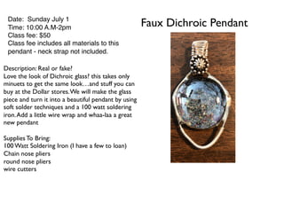 Faux Dichroic PendantDate: Sunday July 1
Time: 10:00 A.M-2pm
Class fee: $50
Class fee includes all materials to this
pendant - neck strap not included.
Description: Real or fake?
Love the look of Dichroic glass? this takes only
minuets to get the same look…and stuff you can
buy at the Dollar stores.We will make the glass
piece and turn it into a beautiful pendant by using
soft solder techniques and a 100 watt soldering
iron.Add a little wire wrap and whaa-laa a great
new pendant
Supplies To Bring:
100 Watt Soldering Iron (I have a few to loan)
Chain nose pliers
round nose pliers
wire cutters
 