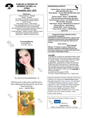 FAMILIES & FRIENDS OF
MURDER VICTIMS, Inc.
(FFMV)
Newsletter JULY 2018
Thank-you:
*Carol Anderson – Website
*Kaiser – Oakland
*St. Anthony’s Catholic Church-Upland
*Christ The Redeemer Catholic Church
Grand Terrace
Palm Desert Library – Palm Desert
*First United Methodist Church of La Puente
* United Methodist Church of Sepulveda
*San Bernardino County District Attorney’s Office of
Victim Services/Victim Advocates
* Linda Rodriguez – Mother of Angel - Memory Cards
*Janet Garcia Facebook administrators
* Ellie Rossi – Mother of David and Lisa
In Loving Memory
Corrina Wilson
11-21-90- -5-9-13
To: Our Corrina Bimbolina 
We love you to the moon and the stars.
Not a day goes by that you’re not in our
heart and soul.
Love – Dad & Mom
Need Someone to Talk To?
* Bertha Flores - Parent - Spanish speaking
(909) 200-5499 (after 3pm)
*Rose Madsen – Parent (909) 798-4803 (after 4pm)
Redlands CA
*Donna Lozano - Parent – 760-660-9054
* Palm Springs/Coachella Valley 10am-9pm
*Linda Rodriguez -Parent – 951-369-0010-Home –
951-732-3255 - Riverside
* Ellie Rossi - Parent - 909-810-8133 Yucaipa CA
* Richard McVoy – Adult Sibling –
909-503-5456 – Grand Terrace CA
* Tanya Powell - Parent – 760-596-2292-
Upland CA
Families & Friends of Murder Victims:
A non-profit organization
Dedicated to providing information, support, and
friendship to persons who have experienced the
death of a loved one through the violent act of
murder
Share Sorrow…..
Share Strength
Mission: To restore a sense of hope and to
provide a pathway to well-being to those who
have lost a loved one to murder and to those who
are victims of attempted murder.
Love Gifts
Love gifts are a specific tax deductible donation made
to the memory of a loved one’s birthday, anniversary
of a death, holiday, or just because which are posted
in newsletter. They are also made by caring
professionals, organizations to help in the work that
FFMV does with victims/survivors. These gifts help
with the expenses incurred in reaching out to others
and operating expenses. When making out a check,
please make payable to FFMV and note Love Gift on
check or envelope.
Love Gifts can be mailed to FFMV-
P.O. Box 11222 San Bernardino, Ca. - 92423-1222
Support Families & Friends of Murder Victims by
starting your shopping at smile.amazon.com.
It's easy, just go to smile.amazon.com and enter
"Families & Friends of Murder Victims" in the
search box. Click "Families & Friends of Murder
Victims" and Amazon will donate .5% of the
price of your eligible purchases to FFMV
whenever you shop. SmileAmazon is the same
Amazon you know. Same products, same
prices, same service.
Join Families & Friends of Murder Victims on
Thank-you
Janet Garcia
Mother of Jesse Garcia – 6/10/78 – 6/27/94
 