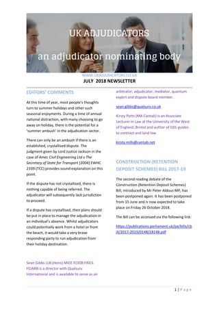 WWW.UKADJUDICATORS.CO.UK
JULY 2018 NEWSLETTER
1 | P a g e
EDITORS’ COMMENTS
At this time of year, most people’s thoughts
turn to summer holidays and other such
seasonal enjoyments. During a time of annual
national distraction, with many choosing to go
away on holiday, there is the potential for a
‘summer ambush’ in the adjudication sector.
There can only be an ambush if there is an
established, crystallised dispute. The
judgment given by Lord Justice Jackson in the
case of Amec Civil Engineering Ltd v The
Secretary of State for Transport [2004] EWHC
2339 (TCC) provides sound explanation on this
point.
If the dispute has not crystallised, there is
nothing capable of being referred. The
adjudicator will subsequently lack jurisdiction
to proceed.
If a dispute has crystallised, then plans should
be put in place to manage the adjudication in
an individual’s absence. Whilst adjudicators
could potentially work from a hotel or from
the beach, it would take a very brave
responding party to run adjudication from
their holiday destination.
Sean Gibbs LLB (Hons) MICE FCIOB FRICS
FCIARB is a director with Qualsurv
International and is available to serve as an
arbitrator, adjudicator, mediator, quantum
expert and dispute board member.
sean.gibbs@qualsurv.co.uk
Kirsty Potts (MA Cantab) is an Associate
Lecturer in Law at the University of the West
of England, Bristol and author of GDL guides
to contract and land law.
kirsty.mills@cantab.net
CONSTRUCTION (RETENTION
DEPOSIT SCHEMES) BILL 2017-19
The second reading debate of the
Construction (Retention Deposit Schemes)
Bill, introduced by Mr Peter Aldous MP, has
been postponed again. It has been postponed
from 15 June and is now expected to take
place on Friday 26 October 2018.
The Bill can be accessed via the following link:
https://publications.parliament.uk/pa/bills/cb
ill/2017-2019/0148/18148.pdf
 