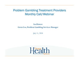 Problem Gambling Treatment ProvidersProblem Gambling Treatment ProvidersProblem Gambling Treatment ProvidersProblem Gambling Treatment Providers
Monthly Call/WebinarMonthly Call/WebinarMonthly Call/WebinarMonthly Call/Webinar
Facilitator:
Greta Coe, Problem Gambling Services Manager
July 11, 2018
 
