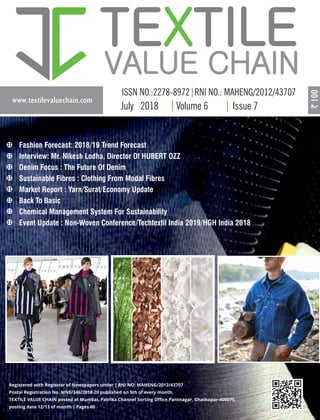 www.textilevaluechain.com
TE TILEX
VALUE CHAIN
July 2018 Volume 6 Issue 7
Registered with Registrar of Newspapers under | RNI NO: MAHENG/2012/43707
Postal Registration No. MNE/346/2018-20 published on 5th of every month,
TEXTILE VALUE CHAIN posted at Mumbai, Patrika Channel Sorting Oﬃce,Pantnagar, Ghatkopar-400075,
posting date 12/13 of month | Pages 60
Fashion Forecast: 2018/19 Trend Forecast
Interview: Mr. Nikesh Lodha, Director Of HUBERT OZZ
Denim Focus : The Future Of Denim
Sustainable Fibres : Clothing From Modal Fibres
Market Report : Yarn/Surat/Economy Update
Back To Basic
Chemical Management System For Sustainability
Event Update : Non-Woven Conference/Techtextil India 2019/HGH India 2018
 