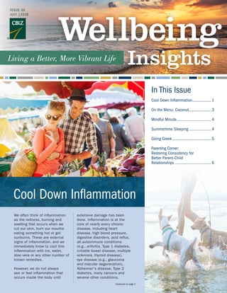 In This Issue
We often think of inflammation
as the redness, burning and
swelling that occurs when we
cut our skin, burn our mouths
eating something hot or get
sunburns. These are external
signs of inflammation, and we
immediately know to cool this
inflammation with ice, water,
aloe vera or any other number of
known remedies.
However, we do not always
see or feel inflammation that
occurs inside the body until
extensive damage has been
done. Inflammation is at the
core of nearly every chronic
disease, including heart
disease, high blood pressure,
digestive disorders, acid reflux,
all autoimmune conditions
(e.g., arthritis, Type 1 diabetes,
irritable bowel disease, multiple
sclerosis, thyroid disease),
eye disease (e.g., glaucoma
and macular degeneration),
Alzheimer's disease, Type 2
diabetes, many cancers and
several other conditions.
Continued on page 2
Cool Down Inflammation
Cool Down Inflammation..................1
On the Menu: Coconut.....................3
Mindful Minute................................4
Summertime Sleeping.....................4
Going Greek....................................5
Parenting Corner:
Restoring Consistency for
Better Parent-Child
Relationships..................................6
ISSUE 36
JULY |2018
 