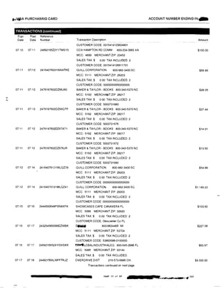 t•VJi,A PURCHASING CARD ACCOUNT NUMBER ENDING IN�
TRANSACTIONS (continued)
Tran Post Reference
Date Date Number Transaction Description Amount
CUSTOMER CODE: 0015414123924801
07110 07!11 24692165Z2Y1TMSY5 COX HAMPTON RD COMM 800·234-3993 VA $100.00
MCC: 4899 MERCHANT ZIP: 23452
SALES TAX:$ 0.00 TAX INCLUDED: 2
CUSTOMER CODE: 0015414126611701
07111 07i12 24164076031WAATKE QUILL CORPORATION 800-982-3400 SC $69.86
MCC: 5111 MERCHANT ZIP: 29203
SALES TAX$ 0.00 TAX INCLUDED: 2
CUSTOMER CODE: 00000000000000000
07/11 07112 2476197602DZ66J60 BAKER & TAYLOR· BOOKS 800-340-5370 NC $28.05
MCC: 5192 MERCHA�T ZIP: 28217
SALES TAX:$' 0 00 TAX INCLUDED: 2N
CUSTOMER CODE 5003731880
07111 07112 2476197602DZ66QTF BAKER & TAYLOR - BOOKS 800-340-5370 NC $37.44
MCC 5192 MERCHANT ZIP: 28217
SALES TAX$ 0.00 TAX INCLUDED: 2
CUSTOMER CODE: 5003731676
07111 07 12 24761976020267A71 BAKER & TAYLOR - BOOKS 800-340-5370 NC $14.01
MCC: 5192 MERCHANT ZIP: 28217
SALES TAX:$ 0.00 TAX INCLUDED: 2
CUSTOMER CODE: 5003731672
07111 0712 2476197602DZ676JR BAKER & TAYLOR· BOOKS 800-340-5370 NC $13.60
MCC: 5192 MERCHANT ZIP: 28217
SALES TAX:$ 0 00 TAX INCLUDED 2
CUSTOMER CODE: 5003731680
07112 07 14 24164076131WLQZ39 QUILL CORPORATION 800-982-3400 SC $54.99
MCC 5111 MERCHANT ZIP: 29203
SALES TAX:$ 0.00 TAX INCLUDED 2
CUSTOMER CODE: 00000000000000000
07112 0714 24164076131WLQZ41 QUILL CORPORATION 800-982·3400 SC $1.149.23
MCC: 5111 MERCHANT ZIP: 29203
SALES TAX:$ 0.00 TAX INCLUDED· 2
CUSTOMER CODE: 00000000000000000
07115 07'16 2444500648PSN8XPA SHOWCASES CAPE CANAVERA FL $103.50
MCC 5099 MERCHANT ZIP: 32920
SALES TAX:$ 0.00 TAX INCLUDED: 2
CUSTOMER CODE: Gloucester Co PL
07•15 07,17 243254565S66EZWBK CMiliif 800-9624463 WI $227.08
MCC: 5111 MERCHANT ZIP 53704
SALES TAX:$ 0.00 TAX INCLUDED 2
CUSTOMER CODE: 53892686-0100000
07 16 07>17 2469216652XYGVSKK �LOBALINDUSTRIALEQ 800-645-2986 FL $93.97
MCC: 5085 MERCHANT ZIP: 33144
SALES TAX:$ 0.00 TAX INCLUDED
07•17 07118 244921566LWFFTKJZ OVERDRIVE DIST 216-573-6886 OH $4.000.00
Transactions continued on next page
PAGE 12 of 87 ��-- 203
'i, • X
 