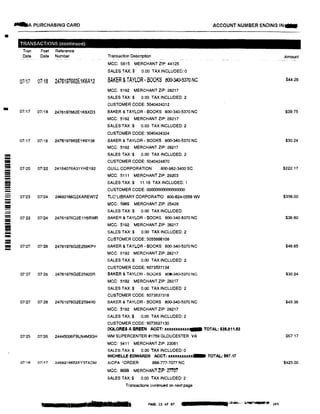 •
-
=­---------
-
----
--
-
....A PURCHASING CARD ACCOUNT NUMBER ENDING IN...
TRANSACTIONS (continued)
Tran Post Reference
Date Date Number
07117 07118 2476197662E1K6A12
07i17 07118 2476197662E1KSX03
07117 07116 2476197662E1K6Y38
Transaction Description
MCC: 5815 MERCHANT ZIP: 44125
SALES TAX:$ 0.00 TAX INCLUDED: 0
BAKER & TAYLOR • BOOKS BQ0,,340-5370NC
MCC: 5192 MERCHANT ZIP: 28217
SALES TAX:$ 0.00 TAX INCLUDED: 2
CUSTOMER CODE: 5040424312
BAKER & TAYLOR BOOKS 800-340-5370 NC
MCC: 5192 MERCHANTZIP: 28217
SALES TAX:$ 0.00 TAX INCLUDED:2
CUSTOMER CODE: 5040424324
BAKER & TAYLOR· BOOKS 800-340-5370 NC
MCC: 5192 MERCHANTZIP: 28217
SALES TAX:$ 0.00 TAX INCLUDED: 2
CUSTOMER CODE: 5040424870
07i20 07122 24164076A31YHE192 QUILL CORPORATION 800-982-3400 SC
MCC: 5111 MERCHANT ZIP: 29203
SALES TAX:$ 11.18 TAX INCLUDED: 1
CUSTOMER CODE: 000000000000000
07123 07124 2469216602XAREW7Z TLC*LIBRARY CORPORATlO 800-624•0559 WV
MCC: 5969 MERCHANT ZIP: 25428
07"23 07124 24761976O2E1Y6RWR
07127 07128 24761976G2E259KPY
07127 07128 24761976G2E25920R
07127 07:'28 24761976G2E2594H0
07125 07/26 24445006FBLN4M3GH
07'16 07117 2469216652XY37ADM
SALES TAX:$ 0.00 TAX INCLUDED:
BAKER & TAYLOR - 60OKS 800-340-5370 NC
MCC; 5192 MERCHANT ZIP: 28217
SALES TAX:$ 0.00 TAX INCLUDED: 2
CUSTOMER CODE: 5055666108
BAKER & TAYL.OR • BOOKS 800-340-5370 NC
MCC: 5192 MERCHANT ZIP: 28217
SALES TAX:$ 0.00 TAX INCLUDED: 2
CUSTOMER CODE: 5073537134
BAKER & TAYLOR - BOOKS 800-340-5370 NC
MCC: 5192 MERCHANT ZIP: 28217
SALES TAX:$ 0.00 TAX INCLUDED: 2
CUSTOMER CODE: 5073537318
BAKER & TAYLOR - BOOKS 800-340•5370 NC
MCC: 5192 MERCHANT ZIP: 28217
SALES TAX;$ 0.00 TAX INCLUDED: 2
CUSTOMER CODE: 5073537130
DOLORES A BREEN ACCT: xxxxxxxxxXJ091111 TOTAL: $28,011.52
WM SUPERCENTER #1759 GLOUCESTER VA
MCC: 5411 MERCHANTZIP:23061
SALES TAX:$ 0.00 TAX INCLUDED: 0
MICHELLE EDWARDS ACCT: .xxxxxxxxxxx- TOTAL: $87.17
AICPA •ORDER 888-777-70n NC
MCC: 8699 MERCHANT ZIP: 27107
SALES TAX:$ 0.00 TAX INCLUDED: 2
Transactions continued on next page
9 Ill m sr1111nm rn PAGE 13 of 87
Amount
$44.28
$39.75
$30.24
$222.17
$356.00
$36.60
$46.65
$30.24
$45.36
$67.17
$425.00
 