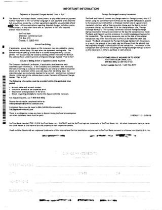 •
I
•
!!!!!!
-=-=-=----==-=-==-=
---iii
!!!!!!
-!1111:
-
IMPORTANT INFORMATION
Payments of Disputed Charges Marked "Paid In Full"
The Bank will not accept checks, money orders. or any other 1tems for payment
marked "payment in full" (or similar language; if suc:h payment is less than the
full amount due except by a written agreement signed by an authorized officer
�e Bank. Alt communications regarding disputed charges, including checks,
•Afflltey orders, or any other items sent as "payment in full" of a disputed
amount must be sent to:
SunTrust Bank
Attention: Commercial Card
P.O. Box4910
Orlando, FL 3ZB02-4910
Annual Fee Billing
If applicable, annual fees shown on this statement may be avoided by closing
the account within thirty (30i days after the statement mailing date. The
account may be used up to the date it is closed during the thirty (30) day
period. Toe account may be closed by sending written notice to the Bank at
the address shown under Payments of Disputed Charges Marked "Paid in Full".
In Case of BIIHna Ernm or Questions About Your Bill
The Company (and each C.ardholder, lf applicable) shall examine each
statement upon receiving lt. If the Company (or Cardholder} does not notify
the Bankin writing of a dispute With regard to any charge or other transaction
shown on the statement within sixty i60J days after the billing date, the
statement shall be conclusively deemed to be correct. Send written notices of
dispute to the Bank at the address shown under Payments of Disputed Charges
Marked "Paid in Fulln.
The followin1 information must be provided within the applicable time
period:
• Account name and account number.
• The dollar amount of the suspected error.
• Description and explanation of the error.
• Details regarding attempts to resolve the dispute With the merchant.
For dispute Inquiries. call 1·800·836·8562
Dispute forms may be completed onllne at:
enterprisespendpLatfonn.suntnat.com.
Completed forms may be faxed to 866-348•8638 or emailed to
CML01sl)Ute5@suntrust.com.
There is no obligation to pay any item in dispute during the Bank's investigation
(all other statement !term must be paid).
Foreign ExchanF/Currency Conversion
The Bank and Visa will convert any charge made In a foreign currency into U.S•
dollars using the conversion rate in effect on the day the transaction is posted
to the account (currently either a wholesale market rate or a government•
mandated rate1 and adds a Visa conversion charge and the Bank's current
conversion charge, not to exceed 2% of the charge amount 1.the "Foreign
Exchange Mark.up"}. The currency converston rate and Foreign Exchange
N.arkup may not be the same as existed on the day the transaction was made.
The Bank and Visa wlll use this procedure if a credit is subsequently given for
the transaction. The currency conversion rate on the date of the original
transaction may differ from the rate in effect on the date the credit was
issued. The Bank will deduct the Foreign Exchange Markup from this amount.
As a result. the amount of the credit may be different from the amount that
was originally charged to the account for the transaction. The amount of the
transaction after conversion (Including the Foreign Exchange Markup ts shown
on the statement as either a purchase or cash advance.
FOR CUSTOMER SERVICE INQUIRIES ORTO REPORT
LOST OR STOLEN CARDS, CALL:
800·836·8562 or 407-762•7102
Collect outside the U.S. 1-407-762-5TT7
01BQ5207. 3. 3/18/18
a SunTrust Bank, Member FDIC. <t.l 2018 SunTrust Banks, Inc.. SUNTRUST and the SunTrust logo are trademarks of SunTrust Banks. Inc. All other trademarks. service marks
and trade names In this material are the property of their respective owners.
Visa® and Visa Signature® are registered trademarks of Visa International Service Association and are used by SunTrust Bank pursuant to a license from Visa® U.S.A.. Inc.
�
 
