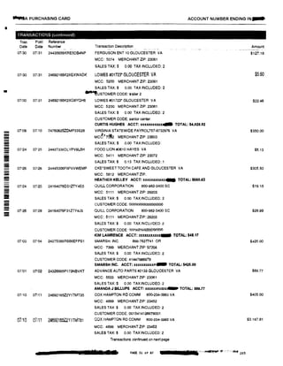...A PURCHASING CARD ACCOUNT NUMBER ENDING IN...
•
-
�
-----
-
-
TRANSACTIONS (continued)
Tran Post Reference
Date Date Number
07l30 07131 24435656KRE5DB4NP
07130 07131 2469216GK2XEXWADK
Transaction Description
FERGUSON ENT 10 GLOUCESTER VA
MCC: 5074 MERCHANT ZIP: 23061
SALES TAX:$ 0.00 TAX INCLUDED: 2
LOWES #01723* GLOUCESTER VA
MCC: 5200 MERCHANT ZIP: 23061
SALES TAX:$ 0.00 TAX INCLUDED: 2
�USTOMER CODE: trailer 2
07/30 07i31 24892166K2XQ8YQH6 LOWES #01723* GLOUCESTER VA
MCC: 5200 MERCHANT ZIP: 23061
SALES TAX:$ 0.00 TAX INCLUDED: 2
CUSTOMER CODE: senior center
CURTIS HUGHES ACCT: xxxxxxxxx.xx... TOTAL: $4,928.92
07'09 01;10 24760625ZOMP33S28 VIRGINIA STATEWIDE PAYROL757-8732976 VA
MCC:��2 MERCHANT ZIP: 23603
SALES TAX:$ 0.00 TAX INCLUDED:
0T'24 07'25 24427336DLYPV91..5H FOOD LION #0610 HAYES VA
MCC: 5411 MERCHANT ZIP: 23072
SALES TAX:$ 0.13 TAXINCI..UDED: 1
07'26 07t28 24445006FBPVVWEMP CKE*SWEET TOOTH CAFE AND GLOUCESTER VA
MCC: 5812 MERCHANT ZIP:
HEATHER KELLEY ACCT: xxxxxuxuxJIIIII TOTAL: $660.63
� 07124 07125 24164076D31ZTY4EO QUILi.. CORPORATION 800-882·3400 SC
--!I
---- 07126 07128 24164076F31ZTY4J3
07'03 07'04 24275395AS66EFPS1
07.'01 07102 24326885P173NBVKT
07110 07111 24692165Z2Y1TMT35
07!10 07111 2469210oZ2Y1TMT61
MCC: 5111 MERCHANT ZlP: 29203
SALES TAX:$ 0.00 TAX INCLUDED: 2
CUSTOMER CODE: 000000000000000
QUILL CORPORATION 800-982-3400 SC
MCC: 5111 MERCHANT ZIP: 29203
SALES TAX:$ 0.00 TAX INCLUDE□· 2
CUSTOMER CODE: 000000000000000
KIM LAWRENCE ACCT: xxxxxxxxxxx- TOTAL: $48.17
SMARSH. INC. 866-762n41 OR
MCC: 7:399 M ERCHANT ZIP: 97204
SALES TAX:$ 0.00 TAX INCLUDED: 2
CUSTOMER CODE: 41447986979
SMARSH INC. ACCT: xxxxxxxxxxdlllllll TOTAL: $425.00
ADVANCE AUTO PARTS #2133 GLOUCESTER VA
MCC: 5533 MERCHANT ZIP: 23061
SALES TAX;$ 0.00 TAX INCLUDED: 2
AMANDA J BILLUPS ACCT: xxxxxx� TOTAL: $88.77
COX HAMPTON RO COMM 800·234•3993 VA
MCC: 4899 MERCHANT ZIP: 23452
SALES TAX:$ 0.00 TAX INCLUDED: 2
CUSTOMER CODE: 0015414126678001
aox HAMPTON RD COMM 800-234--3983 VA
MCC: 4898 MERCHANT ZIP: 23452
SALES TAX:$ 0.00 TAXINCLUDED: 2
Transactions continued on nextpage
, :srr:11 ma PAGE 31 of 87
Amount
$127.18
$5,60
$22.46
$350.00
$5.13
$305.50
$19.18
$28.99
$425.00
$89.77
$405,00
$3.187.81
 