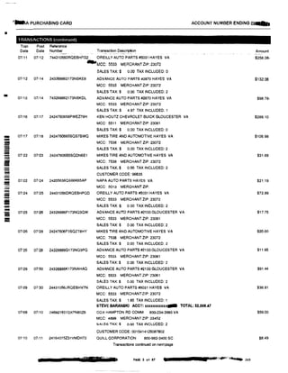 1
-A PURCHASING CARD ACCOUNT NUMBER ENDING lr"Q8J
•
TRANSACTIONS (contmued)
Tran Post Reference
Date Date Number Transaction Description Amount
07i11 07/12 744310560RQEBHFG2 OREILLY AUTO PARTS#5031 HAYES VA $258.08-
_,MCC: 5533 MERCHANT ZIP: 23072
SALES TAX:$ 0.00 TAX INCLUDED: O
07112 07i14 243268862173NBKE8 ADVANCE AUTO PARTS #2870 HAYES VA $132.06
MCC: 5533 MERCHANT ZIP: 23072
SALES TAX:$ 0.00 TAX INCLUDED:2
07/12 07/14 743268862173NBKDL ADVANCE AUTO PARTS #2870 HAYES VA $98.78-
MCC: 5533 MERCHANT ZIP: 23072
SALES TAX:$ 4.97 TAX INCLUDED: 1
07/16 07/17 2424760658PWEZ79H KEN HOUTZ CHEVROLET BUICK GLOUCESTER VA $289.10
MCC: 5511 MERCHANT ZIP: 23061
SALES TAX:$ 0.00 TAX INCLUDED: 0
!!II! 07117 07118 2424760665SQS78WQ MIKES TIRE AND AUTOMOTIVE HAYES VA $106.98
- MCC: 7538 MERCHANT ZIP: 23072-- SALES TAX:$ 0.00 TAX INCLUDED: 2--- 07122 07123 24247606B5SQDN6E1 MIKES TIRE AND AUTOMOTIVE HAYES VA $31.69- MCC: 7538 MERCHANT ZIP: 23072--- SALES TAX:$ 0.00 TAX INCLUDED: 2-- CUSTOMER CODE: 96635- 07122 07124 24205636QS66K65AP NAPA AUTO PARTS HAYES VA $21.19
= MCC: 5013 MERCHANT ZIP:-- 07/24 07125 24431056DRQEBHPQD OREILLY AUTO PARTS #5031 HAYES VA $72.89--- MCC: 5533 MERCHANT ZIP: 23072
II
- SALES TAX:$ 0.00 TAX INCLUDED: 2
ADVANCE AUTO PARTS #2133 GLOUCESTER VA $17.75- 07125 01126 24326886F173NQ3QW
MCC: 5533 MERCHANT ZlP: 23061
SALES TAX:$ 0.00 TAX INCLUDED: 2
07126 07128 24247606F5SQZT8HY MIKES TIRE AND AUTOMOTIVE HAYES VA $20.00
MCC: 7538 MERCHANT ZIP: 23072
SALES TAX:$ 0.00 TAX INCLUDED: 2
07'26 07!28 24326686G173NQ3PQ ADVANCE AUTO PARTS#2133 GLOUCESTER VA $11.95
MCC: 5533 MERCHANT ZIP: 23061
SALES TAX:$ 0.00 TAX INCLUDED: 2
07/29 07130 24326886K173NAHAQ ADVANCE AUTO PARTS #2133 GLOUCESTER VA $91.44
MCC: 5533 MERCHANT ZIP: 23061
SALES TAX:$ 0.00 TAX INCLUDED: 2
07129 07130 24431056JRQEBHV7N OREILLY AUTO PARTS #5031 HAYES VA $36.81
MCC: 5533 MERCHANTZIP: 23072
SALES TAX:$ 1.85 TAX INCLUDED: 1
STEVE BARANSKI ACCT: xxxxxxxxxxQIIIII TOTAL: $2,008.47
071()9 07(10 24692165Y2XFN80Z6 COX HAMPTON RD COMM 800-234-3993 VA $59.00
MCC: 4899 MERCHANT ZIP:23452
SALES TAX:$ o.oo TAX INCLUDED: 2
CUSTOMER CODE: 0015414125087802
07110 07111 24164075231VMDH72 QUILL CORPORATION 800-982-3400 SC $8.49
Transactions continued on next page
'"rl■ PAGE 3 of 87 • ·11•-";'lfill"C"� 203
 