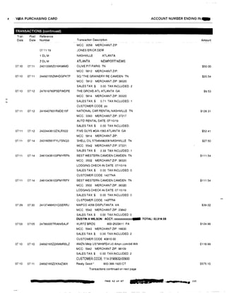 N
, · · VJ,/3A PURCHASING CARO
TRANSACTIONS (continued)
Tran Post Reference
Date Date Number
0711:19
1 DL M
2DL M
OMO 0711 240133952016K98MD
07/10 07!11 24492155ZMHDGPKTF
07/10 07'12 247619760P5EFWDPE
07'11 07,12 2416407601R9DE15F
07111 07.c12 2422443612ZXLRX22
07/11 07 14 243160561FYLFSNQ3
07111 07114 24610436103PMYRFN
07!11 07 14 24610436103PMYRFY
07'29 07<30 24137466K01QSERRJ
07'03 07105 24789305TRA6VBAJF
0710 07·10 24692165Z2XMMRBLZ
0710 07 11 24692165Z2XX4Z38X
ACCOUNT NUMBER ENDING IN:._
Transaction Description Amount
MCC: 3058 MERCHANT ZIP
JONES'ERICK DEW
NASHVILLE ATLANTA
ATLANTA NEWPORT NEWS
OLIVE PIT PARIS TN $50.00
MCC: 5812 MERCHANT ZIP:
SQ *THE GRAINERY RE CAMDEN TN $20.54
MCC: 5812 MERCHANT ZIP: 38320
SALES TAX:$ 0.00 TAX INCLUDED: 2
THE GROVE-ATL ATLANTA GA $9.53
MCC: 5814 MERCHANT ZIP: 30320
SALES TAX:$ 0.71 TAX INCLUDED: 1
CUSTOMER CODE: po
NATIONAL CAR RENTAL NASHVILLE TN $126 31
MCC: 3393 MERCHANT ZIP: 37217
AUTO RENTAL DATE: 07110/19
SALES TAX:$ 0.00 TAX INCLUDED:
FIVE GUYS #GA-1583 ATLANTA GA $52.41
MCC: 5814 MERCHANT ZIP
SHELL OIL 57546496308 NASHVILLE TN $27.50
MCC: 5542 MERCHANT ZIP: 37221
SALES TAX:$ 2.33 TAX INCLUDED: 1
BEST WESTERN CAMDEN CAMDEN TN $111.54
MCC: 3502 MERCHANT ZIP: 38320
LODGING CHECK-IN DATE: 07110119
SALES TAX:$ 0.00 TAX INCLUDED: 0
CUSTOMER CODE: 142774A
BEST WESTERN CAMDEN CAMDEN TN $111.54
MCC: 3502 MERCHANT ZIP 38320
LODGING CHECK-IN DATE: 07110!19
SALES TAX:$ 0.00 TAX INCLUDED: 0
CUSTOMER CODE: 142775A
MAPCO 4058 DISPUTANTA VA $39.22
MCC 5542 MERCHANT ZIP: 23842
SALES TAX:$ 0.00 TAX INCLUDED: 0
DUSTIN A WILSON ACCT: xxxxxxxxxxx... TOTAL: $2,014.59
KURTZ BROS 800-2523811 PA $124.99
MCC: 5943 MERCHANT ZIP: 16830
SALES TAX:$ 0.00 TAX INCLUDED: 2
CUSTOMER GODE 40810.00
AMZN Mktp US*MH9FE41J0 Amzn.comibill WA $118.99
MCC: 5942 MERCHANT ZIP: 98109
SALES TAX:$ 0.00 TAX INCLUDED: 2
CUSTOMER CODE: 114-3190632·00930
Really Good• 800-366-1920 CT $575.10
Transactions continued on next page
PAGE 42 of a7
2LJI■JJ&u•· ,....-...... 203
 