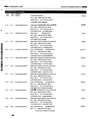 I
•
===--------
=-
=-
--
..A PURCHASING CARD
TRANSACTIONS (continued)
Tran Post Reference
Date Dale Number
07/10 07111 24692165Z2XYNVYQF
07/10 07111 24692165Z2Y14EYPA
07i11 07112 2469216602XJVDRVV
07112 07i14 24164076131W01GDH
07116 07/17 2469216652XPTBNVR
07117 07118 2469216662XG7M5RS
07117 07118 2469216662XJH0X8Q
07118 07/19 24164076731Y6SL3M
07:18 07,19 2469216672X6479LV
07120 07!21 2469216692XH6N1SM
07<26 07'28 24164076F320EVH53
a
Transaction Description
MCC: 8299 MERCHANT ZIP: 06468
SALES TAX:$ 0.00 TAX INCLUDED: 2
CUSTOMER CODE: 08929222
AMZN Mktp usiin16DLSON1 Amzn.com/bill WA
MCC: 5942 MERCHANT ZIP: 98109
SALES TAX:$ 0.00 TAX INCLUDED: 2
CUSTOMER CODE: 114-3190632·00930
Really Good• 800-366-1920 CT
MCC: 8299 MERCHANT ZIP: 06468
SALES TAX:$ 0.00 TAX INCLUDED: 2
CUSTOMER CODE: 08929521
AMZN Mktp us·MH0TH0P60 Amzn.comrbitt WA
MCC: 5942 MERCHANT ZIP: 98109
SALES TAX:$ 0.00 TAX INCLUDED: 2
CUSTOMER CODE: 114-2959293-65730
QUILL CORPORATION 800-982·3400 SC
MCC: 5111 MERCHANT ZIP: 29203
SALES TAX:$ 0.00 TAX INCLUDED: 2
CUSTOMER CODE: 000000000000000
AMZN Mktp US*MH2RT7HI0 Amzn.com/bill WA
MCC: 5942 MERCHANT ZIP:98109
SALES TAX:$ 0.00 TAX INCLUDED: 2
CUSTOMER CODE: 114-n16576-75842
AMZN Mktp us·MH5CJ71F2 Amzn.com/bill WA
MCC: 5942 MERCHANT ZIP: 98109
SALES TAX:$ 0.00 TAX INCLUDED: 2
CUSTOMER CODE: 114-0487789-71226
AMZN Mklp US*MH6NE78B0 Amzn.com/bifl WA
MCC: 5942 MERCHANT ZIP: 98109
SALES TAX:$ 0.00 TAX INCLUDED: 2
CUSTOMER CODE: 114-5147126-05338
QUILL CORPORATION l:ID0-982-3400 SC
MCC: 5111 MERCHANT ZIP: 29203
SALES TAX:$ 0.00 TAX INCLUDED: 2
CUSTOMER CODE: 00000000000000000
AMfNilip US*MH9N01WV1 Amzn.com!bill WA
MCC: 5942 MERCHANT ZIP: 98109
SALES TAX:$ 0.00 TAX INCLUDED: 2
CUSTOMER CODE: 114-6983108•95674
AMZN Mktp US*MA1MB8031 Amzn.com/bill WA
MCC: 5942 MERCHANT ZIP:98109
SALES TAX:$ 0.00 TAX INCLUDED: 2
CUSTOMER CODE: 114-0487789-71226
QUILL CORPORATION 800-982-1400 SC
MCC: 5111 MERCHANT ZIP: 29203
Transactions continued on next page
ACCOUNT NUMBER ENDING IN:
Amount
$199.96
$42.54
$86.82
$1.427.75
$229.99
$45.60
$102.76
$205.30
$79.20
$22.80
$109.84
 