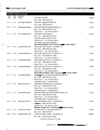 ...'
N
�A PURCHASING CARD
TRANSACTIONS (continued)
Tran
Date
Post Reference
Date Number
07 13 07 15 247170563TO25OWBD
07i15 07,15 240552364618GVZEM
07114 07!16 247170564M9NA3YRD
07103 07105 24100855TS66FLF5N
07/06 07 08 24100855WS66FXPXA
07112 07,15 241008563S66GG5ER
07125 07 28 24100856FS66HR3KV
07.17 0718 2443106662DZ2KX5P
07:18 07'18 2469216672XPY81YP
07 18 07'19 2443106672DYG929L
07'22 07'23 24906416B27QPYYP7
07"02 07'04 24137465T01BV8X5M
07'08 07109 24205635XS66DF1WR
ACCOUNT NUMBER ENDING IN....
Transaction Description
MCC 3058 MERCHANT ZIP:
DELTA AIR Baggage Fee BOISE ID
MCC: 3058 MERCHANT ZIP:
NORFOLK AIRPORTPARKING NORFOLK VA
MCC: 7523 MERCHANTZIP: 23518
SALES TAX$ 3 06 TAX INCLUDED: 1
THE GROVE HOTEL BOISE ID
MCC: 7011 MERCHANT ZIP: 83702
LODGING CHECK·IN DATE: 07109119
SALES TAX $ 0 00 TAX INCLUDED: 0
CUSTOMER CODE: 636071505530030
WALTER R CLEMONS ACCT: xxxxxxxxxxxialli TOTAL: $299.32
WILCOX BAIT AND TACKLE · 757.5955537 VA
MCC: 5941 MERCHANT ZIP: 23605
SALES TAX:$ 0.00 TAX INCLUDED 2
WILCOX BAIT AND TACKLE 757·5955537 VA
MCC: 5941 MERCHANT ZIP: 23605
SALES TAX:$ 0.00 TAX INCLUDED: 2
WILCOX BAIT AND TACKLE· 757-5955537 VA
MCC: 5941 MERCHANT ZIP: 23605
SALES TAX:$ 0.00 TAX INCLUDED: 2
WILCOX BAIT AND TACKLE· 757-5955537 VA
MCC 5941 MERCHANT ZIP: 23605
SALES TAX:$ 0 00 TAX INCLUDED: 2
WILCOX BAIT & TACKLE ACCT: xxxxxxxxxxx- TOTAL: $182.00
AMA:fPjll_jOM'MH1KU91E2 AMZN AMZN.COM/BILL WA
MCC 5942 MERCHANT ZIP 98109
SALES TAX:$ 0.00 TAX INCLUDED: 2
CUSTOMER CODE: 113-5009851-88354
AMZN Mktp US'MH4955WJ2 Amz�.com1bill WA
MCC: 5942 MERCHANT ZIP 98109
SALES TAX:$ 0.00 TAX INCLUDED: 2
CUSTOMER CODE: 113-0655975-30002
AMAZON.COM'MH1090YV2 AMZN AMZN.COM1BILL WA
MCC: 5942 MERCHANT ZIP: 98109
SALES TAX:$ 0.00 TAX INCLUDED: 2
CUSTOMER CODE: 113-8856081-96706
WEB*NETWORKSOLUTIONS 888·6429675 Fl
MO!l;,ti968 MERCHANT ZIP: 32258
SALES TAX $ 0.00 TAX INCLUDED 0
RICHARD J ERWIN ACCT: xxxxxxxxxx.oalilllTOTAL: $319.43
TRACTOR SUPPLY# 1297 GLOUCESTER VA
MCC: 5599 MERCHANT ZIP:
CHIMNEY CORNER LAWNM 804-6945385 VA
MCC: 5261 MERCHANT ZIP: 23183
Transactions continued on next page
PAGE 58 of 87 bill Lil&
Amount
$30 00
$54.00
$185.32
$45.50
$45.50
$45.50
$45.50
$21.24
$255.00
$22.24
$20.95
$42,99
$222.95
 