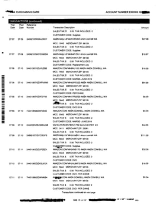 I
!!!!!!
-=-=-------=
------=-II
------;;;;
•--A PURCHASING CARD
TRANSACTIONS (continued)
Tran Post
Date Date
07i07 07/08
07107 07i08
07109 07110
07:09 07110
07109 07/10
07/09 07110
07109 07/10
07/09 07i10
07110 07/11
07110 07111
07:11 07i11
Reference
Number--•-- -
24692165W2X4L685Y
24692165W2Y2006EM
24431065Y2DJKL566
24431065Y20KRVXM3
24431065Y2DK72YOO
74431065Z2D9T4B3D
24445005ZBLMMOJGB
24692165Y2XQ583FS
24431065Z2DJPZ9Z4
24431065Z20K2LVEX
7443106602D9RM6B4
ACCOUNT NUMBER ENDING IN a
Transaction Description Amount
SALES TAX:$ 0.00 TAX INCLUDED: 2
CUSTOMER CODE: Supplies
AMZN Mktp US*MH5VX5002 Amzn.comibill WA $27.98
MCC: 5942 MERCHANT ZIP: 98109
SALES TAX:$ 0.00 TAX INCLUDED: 2
CUSTOMER CODE: Supplies
AMZN Mktp US"MH64P15N1 Amzn.com/bill WA $19.97
MCC: 5942 MERCHANT ZIP: 98109
SALES TAX;$ 0.00 TAX INCLUDED: 2
CUSTOMER CODE: ReplacementJuly
AMAZON.COM*MHBNU10l0 AMZN AMZN.COM/BILL WA $18.00
MCC: 5942 MERCHANT ZIP: 98109
SALES TAX:$ 0.00 TAX INCLUDED: 2
CUSTOMER CODE: MARGE· JUNE 2019
AMAZON.COM*MH82P5G22 AMZN AMZN.COM/BILL WA $54.99
MCC: 5942 MERCHANT ZIP: 98109
SALES TAX:$ 0.00 TAX INCLUDED: 2
CUSTOMER CODE: PER DIANE
AMAZON.COM*MHTTROOQO AMZN AMZN.COM/BILL WA $8.00
MCC: 5942 MERCHANTZIP: 98109
s'81TAX:$ 0.00 TAX INCLUDED: 2
CUSTOMER CODE: DVD 2019
AMAZON.COM AMZN.COM/BILL AMZN.COM/BILL WA $0.04-
MCC: 5942 MERCHANT ZIP: 98109
SALES TAX:$ 0 00 TAX INCLUDED: 2
CUSTOMER CODE: MARGE- JUNE 2019
WM SUPERCENTER #1759 GLOUCESTER VA $44.36
MCC: 5411 MERCHANT ZIP: 23061
SALES TAX:$ 0.00 TAX INCLUDED:0
AMZN Mktp U:S"MH5XJ9BH1 Amzn.comlbill WA $111.00
MCC: 5942 MERCHANT ZIP: 98109
SALES TAX:$ 0.00 TAX INCLUDED: 2
c4��ER CODE: Supplies
AMAZON.COM*MH2KM21YO AMZN AMZN.COM!BILL WA $32.38
MCC: 5942 MERCHANT ZIP: 98109
SALES TAX:$ 0.00 TAX INCLUDED: 2
CUSTOMER CODE: DVD
AMAZON.COM*MH2AL9M72 AMZN AMZN.COMIBILL WA $18.00
MCC: 5942 MERCHANT ZIP: 98109
SALES TAX:$ 0.00 TAX INCLUDED: 2
CUSTOMER CODE: DVD• PER DIANE
A......COM AMZN.COM/BILL AMZN.COM/BILL WA $0.04-
MCC: 5942 MERCHANT ZIP: 98109
SALES TAX:$ 0.00 TAX INCLUDED: 2
CUSTOMER CODE: DVD- PER DIANE
Transactions cont!nUGd on next page
., ••111■ 1• PAGE 73 of 157 • 1, tar",>,� zo;:;
 